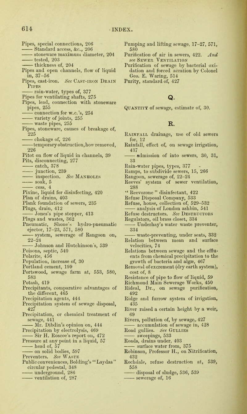 Pipes, special connections, 206 Standard access, &c., 206 stoneware maximum diameter, 204 tested, 203 thickness of, 204 Pipes and open channels, flow of liquid in, 37-56 Pipes, cast-iron. tSee Cast-iron Drain Pipes rain-water, types of, 377 Pipes for ventilating shafts, 275 Pipes, lead, connection with stoneware pipes, 255 connection for w.c.'s, 254 variety of joints, 255 waste pipes, 255 Pipes, stoneware, causes of breakage of, 225 chokage of, 226 temporary obstruction,how removed, 226 Pitot on flow of liquid in channels, 39 Pits, disconnecting, 277 catch, 378 • junction, 239 inspection. See Manholes soak, 5 cess, 4 Pixine, liquid for disinfecting, 420 Plan of drains, 403 Plank foundation of sewers, 235 Plugs, drain, 412 Jones's pipe stopper, 413 Pings and wastes, 362 Pneumatic, Shone's hydro-pneumatic ejector, 17-23, 571, 580 system, sewerage of Rangoon on, 22-24 Johnson and Hutchinson's, 639 Poisons, septic, 540 Polarite, 456 Population, increase of, 30 Portland cement, 199 Portsvvood, sewage farm at, 553, 580, 583 Potash, 419 Precipitants, comparative advantages of the different, 465 Precipitation agents, 444 Precipitation system of sewage disposal, 427 Precipitation, or chemical treatment of sewage, 441 Mr. Dibdin's opinion on, 444 Precipitation by electrolysis, 469 Sir H. Roscoe's report on, 472 Pressure at any point in a liquid, 57 head of, 57 on solid bodies, 597 Preventers. See Waste Public conveniences, Bolding's Laydas circular pedestal, 348 underground, 286 ventilation of, 287 Pumping and lifting sewage. 17-27, 571, 580 Purification of air in sewers, 422. And see Seweii Ventilation Purification of sewage by bacterial oxi- dation and forced aeration by Colonel Geo. E. Waring, 514 Purity, standard of, 427 Q. Quantity of sewage, estimate of, 30. R. Rainfall drainage, use of old sewers for, 12 Rainfall, effect of, on sewage irrigation, 437 admission of into sewers, 30, 31, 33 Rain-water pipes, types, 377 liamps, to subdivide sewers, 15, 266 Rangoon, sewerage of, 22-24 Reeves' system of sewer ventilation, 288 Keevozone disinfectant, 422 Refuse Disposal Company, 533 Refuse, house, collection of, 529-532 analysis of London ashbin, 541 Refuse destructors. Sec Destkuctoks Regulators, oil brass closet, 334 Undeihay's water waste preventer, 334 ■ • waste-preventing, under seats, 332 Relation between mean and surface velocities, 74 Relations between sewage and the efflu- ents from chemical precipitation to the growth of bacteria and algae, 467 Removal of excrement (dry earth system), cost of, 8 Resistance of pipe to flow of liquid, 59 Richmond Main Sewerage Works, 450 Rideal, Dr., on sewage purification, 492 Ridge and furrow system of irrigation, 435 River raised a certain height by a weir, 69 Rivers, pollution of, by sewage, 427 accumulation of sewage in, 428 Road gullies. See Gullies sweepings, 533 Roads, drains under, 403 surface water from, 375 Robinson, Professor H., on Nitrification, 432 Rochdale, refuse destruction at, 539, 558 disposal of sludge, 536, 539 ■ sewerage of, 16