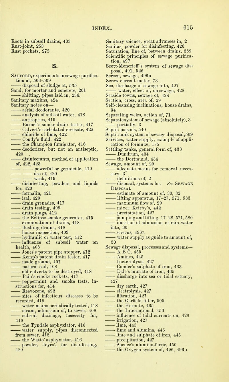 EootG in subsoil drains, 403 Kust-joint, 253 Kust pockets, 275 s. Salfoed, experiments in sewage purifica- tion at, 506-509 disposal of sludge at, 535 Sand, for mortar and concrete, 201 shifting, pipes laid in, 236. Sanitary maxims, 424 Sanitary notes on— aerial deodorants, 420 analysis of subsoil water, 418 antiseptics, 419 ■ • Burnet's smoke drain tester, 417 Calvert's carbolated creosote, 422 chloride of lime, 422 Condy's fluid, 422 the Champion fumigator, 416 deodorizer, but not an antiseptic, 420 . disinfectants, method of application of, 422, 423 powerful or germicide, 419 use of, 420 weak, 419 disinfecting, powders and liquids for, 420 formalin, 421 izal, 420 drain grenades, 417 drain testing, 409 drain plugs, 412 the Eclipse smoke generator, 415 examination of drains, 418 • flushing drains, 418 house inspection, 409 hydraulic or water test, 412 influence of subsoil water on health, 408 Jones's patent pipe stopper, 412 Kemp's patent drain tester, 417 made ground, 407 natural soil, 408 old culverts to be destroyed, 418 Pain's smoke rockets, 417 peppermint and smoke tests, in- structions for, 414 Keevozone, 422 sites of infectious diseases to be recorded, 419 water mains periodically tested, 418 steam, admission of, to sewer, 408 subsoil drainage, necessity for, 418 the Tyndale asphyxiator, 416 water supply, pipes disconnected from sewer, 43 8 the Watts' asphyxiator, 416 powder, Jeyes', for disinfecting, 420 Sanitary science, great advances in, 2 Sanitas powder for disinfecting, 420 Saturation, line of, between drains, 389 Scientific principles of sewage purifica- tion, 497 Scott-Moncrieff''s system of sewage dis- posal, 491, 526 Screen, sewage, 496b Screw current meter, 73 Sea, discharge of sewage into, 427 water, effect of, on sewage, 428 Seaside towns, sewjige of, 428 Section, cross, area of, 29 Self-cleansing inclinations, house drains, 34 Separating weirs, action of, 71 Separate system of sewage (absolutely), 3 • partially, 3 Septic poisons, 540 Septic tank system of sewage disposal,509 Services, water supply, example of appli- cation of formulae, 185 Settling tanks, general form of, 433 Dundrum, 434 the Dortmund, 434 Sewage, amount of, 29 adequate means for removal neces- sary, 3 definitions of, 2 • disposal, systems for. Sec Sewage Disposal estimate of amount of, 30, 32 lifting apparatus, 17-27, 571, 583 maximum flow of, 29 mixer, Keirby's, 442 precipitation, 427 • pumping and lifting, 17-28, 571, 580 question of admission of rain-water into, 30 screens, 496b • water supply as guide to amount of, 30 Sewage disposal, processes and systems— ■ ABC, 455 Amines, 445 ■ bacteriolysis, 427 Conder's sulphate of iron, 463 ■ Dale's muriate of iron, 465 discharge into sea or tidal estuary, 427 dry earth, 427 electrolysis, 427 filtration, 427 the Garfield filter, 505 the Hermite, 465 the International, 456 influence of tidal currents on, 428 irrigation, 427 lime, 445 lime and alumina, 446 lime and sulphate of iron, 445 precipitation, 427 Speuce's alumino-ferric, 450 the Oxygen system of, 496, 496d