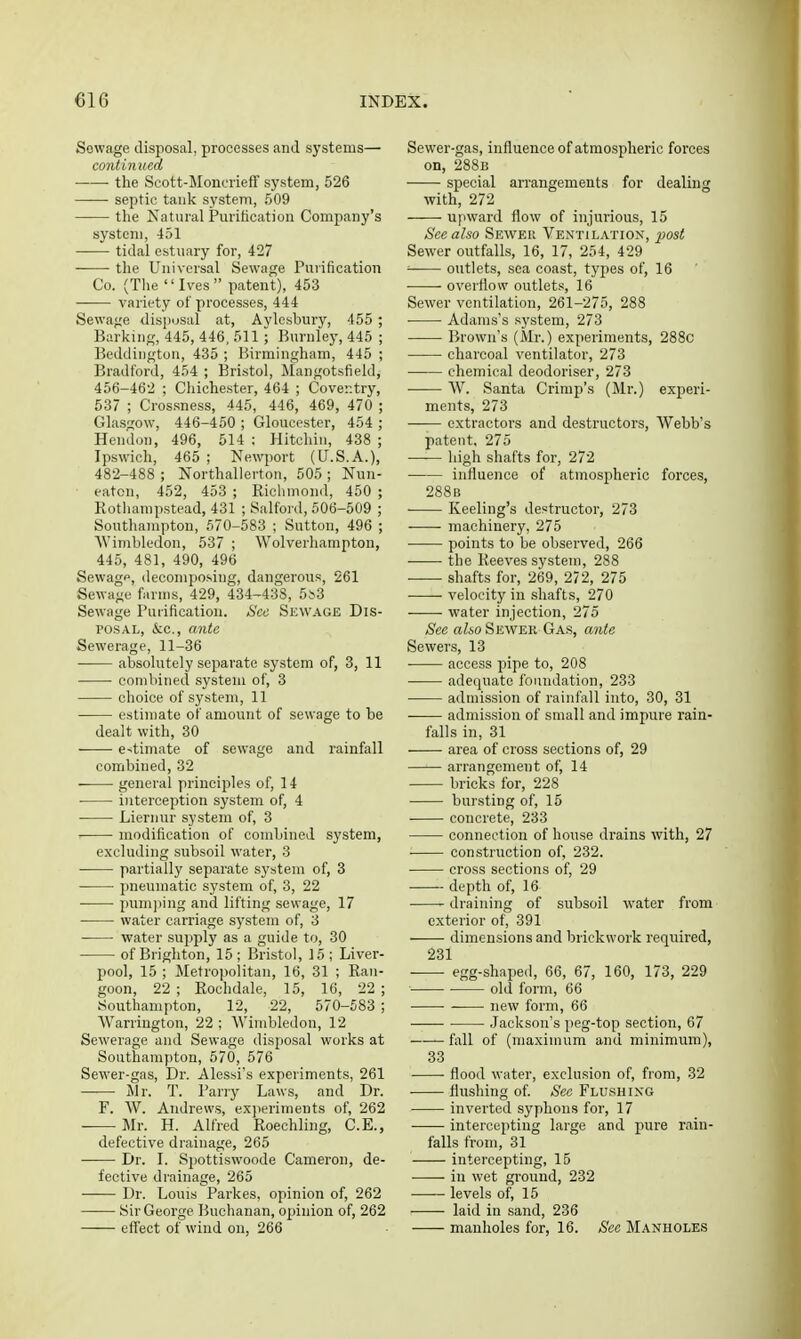 Sowage disposal, processes and systems— continued the Scott-Moncrieff system, 526 septic tank system, 509 the Natural Purification Company's system, 451 tidal estuary for, 427 the Universal Sewage Purification Co. (The Ives patent), 453 variety of processes, 444 Sewa^je disi)usal at, Avlesbury, 455 ; Barking, 445, 446, 511 • Burnley, 446 ; Beddington, 435 ; Birmingham, 445 ; Bradford, 454 ; Bristol, Mangotsfield, 456-462 ; Chichester, 464 ; Coventry, 537 ; Crossness, 445, 446, 469, 470 ; Glasgow, 446-450 ; Gloucester, 454 ; Hendon, 496, 514 : Hitchin, 438 ; Ipswich, 465 ; Newport (U.S.A.), 482-488 ; Northallerton, 505 ; Nun- ■ eaten, 452, 453 ; Ricliniond, 450 ; Rothampstead, 431 ; Salford, 506-509 ; Southampton, 570-583 ; Sutton, 496 ; Wimbledon, 537 ; Wolverhampton, 445, 481, 490, 496 Sewagp, decomposing, dangerous, 261 Sewage farms, 429, 434-438, 55.3 Sewage Purification. Sec Sewage Dis- ros.4L, &c., ante Sewerage, 11-36 absolutely separate system of, 3, 11 combined system of, 3 choice of system, 11 estimate of amount of sewage to be dealt with, 30 e^imate of sewage and rainfall combined, 32 general principles of, 14 interception system of, 4 Liernur system of, 3 ■ modification of combined system, excluding subsoil water, 3 partially separate system of, 3 pneumatic system of, 3, 22 • pum])ing and lifting sewage, 17 water carriage system of, 3 water supply as a guide to, 30 of Brighton, 15 ; Bristol, 15 ; Liver- pool, 15 ; Metropolitan, 16, 31 ; Ran- goon, 22 ; Rochdale, 15, 16, 22 ; Southampton, 12, 22, 570-683 ; Warrington, 22 ; Wimbledon, 12 Sewerage and Sewage disposal works at Southampton, 570, 576 Sewer-gas, Dr. Alessi's experiments, 261 j\Ir. T. Parry Laws, and Dr. F. W. Andrews, experiments of, 262 Mr. H. Alfred Roechling, C.E., defective drainage, 265 Dr. I. Spottiswoode Cameron, de- fective drainage, 265 Dr. Louis Parkes, opinion of, 262 Sir George Buchanan, opinion of, 262 effect of wind on, 266 Sewer-gas, influence of atmospheric forces on, 288b • special arrangements for dealing with, 272 upward flow of injurious, 15 See also Seweii Ventilation, post Sewer outfalls, 16, 17, 254, 429 ' outlets, sea coast, tyj)es of, 16 overflow outlets, 16 Sewer ventilation, 261-275, 288 ■ Adams's system, 273 Brown's (Mr.) experiments, 288c charcoal ventilator, 273 chemical deodoriser, 273 W. Santa Crimp's (Mr.) experi- ments, 273 extractors and destructors, Webb's patent, 275 high shafts for, 272 influence of atmospheric forces, 288b Reeling's destructor, 273 machinery, 275 points to be observed, 266 the Reeves system, 288 shafts for, 269, 272, 275 velocity in shafts, 270 ■ ■ water injection, 275 See aZio Sewer Gas, mite Sewer.s, 13 • access pipe to, 208 adequate foundation, 233 admission of rainfall into, 30, 31 admission of small and impure rain- falls in, 31 area of cross sections of, 29 arrangement of, 14 bricks for, 228 bursting of, 15 concrete, 233 connection of house drains with, 27 construction of, 232. cross sections of, 29 depth of, 16 draining of subsoil water from exterior of, 391 dimensions and brickwork required, 231 egg-shaped, 66, 67, 160, 173, 229 • old form, 66 new form, 66 Jackson's peg-top section, 67 fall of (maximum and minimum), 33 flood water, exclusion of, from, 32 flushing of See Flushing inverted syphons for, 17 intercepting large and pure rain- falls from, 31 intercepting, 15 in wet ground, 232 levels of, 15 • laid in sand, 236 manholes for, 16. See Manholes