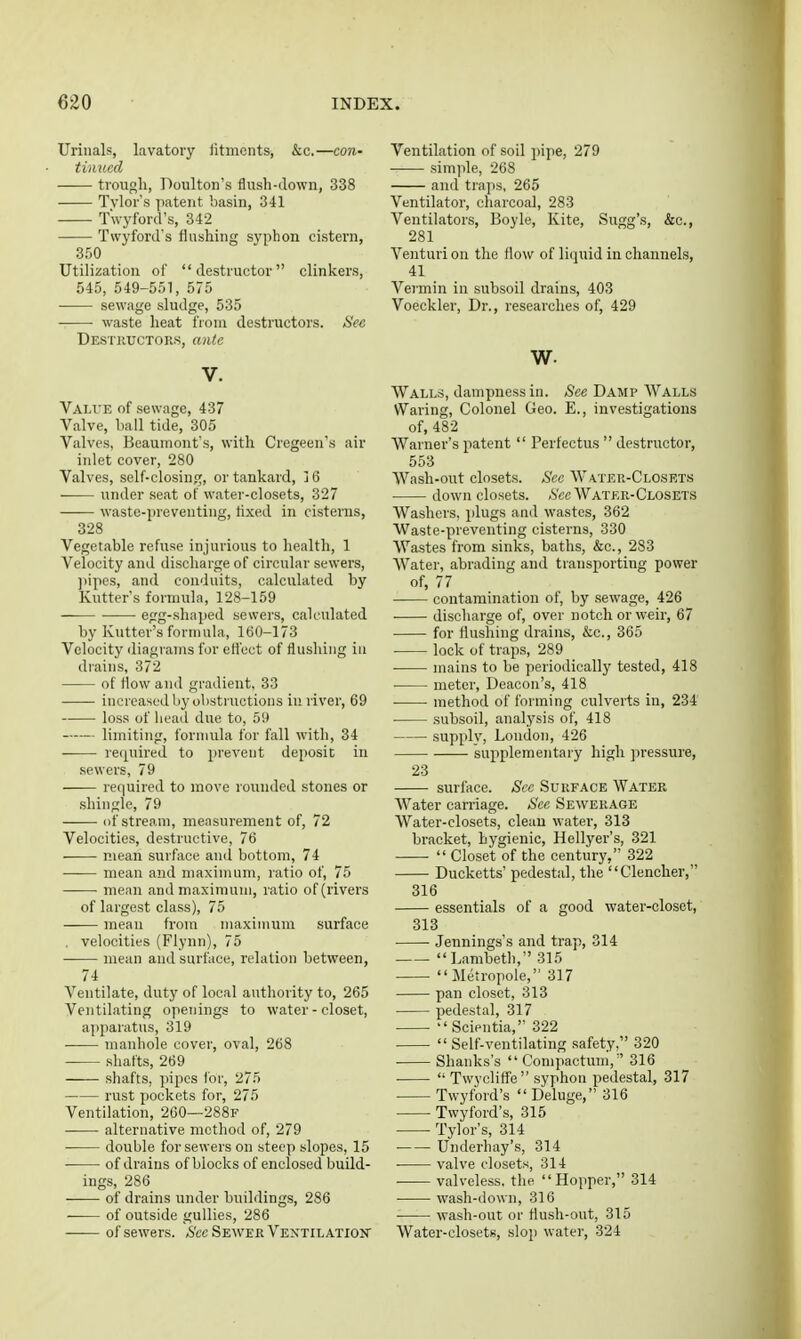 Urinals, lavatory iitmcnts, &c.—con- tinued trough, Poulton's flush-down, 338 Tvlor s patent basin, 341 T'wyford's, 342 Twyford's flushing syphon cistern, Utilization of destructor clinkers, 545, 549-551, 575 ■ sewage sludge, 535 waste heat from destructors. S'ee Destkuctors, ante V. Value of sewage, 437 Valve, ball tide, 305 Valves, Beaumont's, with Cregeen's air inlet cover, 280 Valves, self-closing, or tankard, j6 under seat of water-closets, 327 waste-preventing, tixed in cisterns, 328 Vegetable refuse injurious to health, 1 Velocity and discharge of circular sewers, ))ipes, and conduits, calculated by Kutter's formula, 128-159 egg-shaped sewers, calculated by Kutter's formula, 160-173 Velocity diagrams for efi'ect of flushing in drains, 372 of flow and gradient, 33 increased by obstructions in river, 69 loss of bead due to, 59 limiting, formula for fall with, 34 re([uired to prevent deposit in sewers, 79 required to move rounded stones or shingle, 79 of stream, measurement of, 72 Velocities, destructive, 76 mean surface and bottom, 74 mean and maximum, ratio of, 75 mean and maximum, ratio of (rivers of largest class), 75 mean from maximum surface . velocities (Flynn), 75 mean and surface, relation between, 74 Ventilate, duty of local authority to, 265 Ventilating openings to water-closet, apparatus, 319 manhole cover, oval, 268 shafts, 269 shafts, pipes for, 275 rust pockets for, 275 Ventilation, 260—288f ■ alternative method of, 279 double for sewers on steep slopes, 15 • of drains of blocks of enclosed build- ings, 286 of drains under buildings, 286 ■ of outside gullies, 286 —— of sewers. *S'cc Sewer Vextilatioit Ventilation of soil i)ipe, 279 simple, 268 and traps, 265 Ventilator, charcoal, 283 Ventilators, Boyle, Kite, Sugg's, &c., 281 Venturi on the flow of liquid in channels, 41 Vermin in subsoil drains, 403 Voeckler, Dr., researches of, 429 w. Walls, dampness in. See Damp Walls Waring, Colonel Geo. E., investigations of, 482 Warner's patent  Perfectus  destructor, 553 Wash-out closets. Sec Water-Closrts down closets. .S'cc Water-Closets Washers, plugs and wastes, 362 Waste-preventing cisterns, 330 Wastes from sinks, baths, &c., 283 Water, abrading and transporting power of, 77 contamination of, by .sewage, 426 discharge of, over notch or weir, 67 for flushing drains, &c., 365 lock of traps, 289 mains to be periodically tested, 418 meter, Deacon's, 418 method of forming culverts in, 234 subsoil, analysis of, 418 supplv, London, 426 supplementary high pressure, 23 surface. Sec Surface Water Water carriage. See Sewerage Water-closets, clean water, 313 bracket, hygienic, Hellyer's, 321  Closet of the century, 322 Ducketts' pedestal, the Clencher, 316 essentials of a good water-closet, 313 Jennings's and trap, 314 Lambeth, 315 Metropole, 317 pan closet, 313 pedestal, 317  Scientia, 322  Self-ventilating safety, 320 Shanks's  Compactum, 316  Twycliffe syphon pedestal, 317 Twyford's  Deluge, 316 Twyford's, 315 Tylor's, 314 Underhay's, 314 valve closets, 314 valveless, the Hopper, 314 • wash-down, 316 wash-out or flush-out, 315 Water-closets, slop water, 324