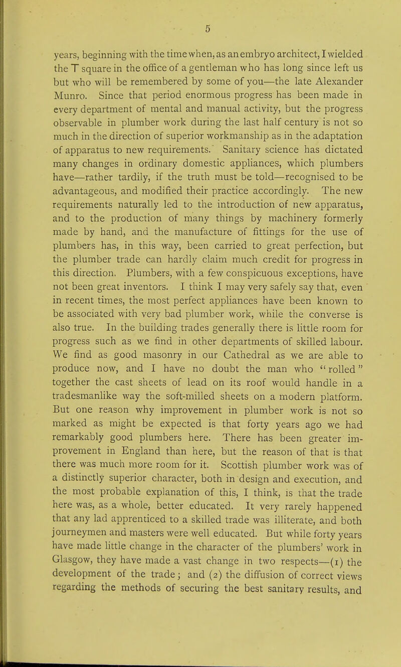 years, beginning with the time when, as an embryo architect, I wielded the T square in the office of a gentleman who has long since left us but who will be remembered by some of you—the late Alexander Munro. Since that period enormous progress has been made in every department of mental and manual activity, but the progress observable in plumber work during the last half century is not so much in the direction of superior workmanship as in the adaptation of apparatus to new requirements. Sanitary science has dictated many changes in ordinary domestic appliances, which plumbers have—rather tardily, if the truth must be told—recognised to be advantageous, and modified their practice accordingly. The new requirements naturally led to the introduction of new apparatus, and to the production of many things by machinery formerly made by hand, and the manufacture of fittings for the use of plumbers has, in this way, been carried to great perfection, but the plumber trade can hardly claim much credit for progress in this direction. Plumbers, with a few conspicuous exceptions, have not been great inventors. I think I may very safely say that, even in recent times, the most perfect appliances have been known to be associated with very bad plumber work, while the converse is also true. In the building trades generally there is little room for progress such as we find in other departments of skilled labour. We find as good masonry in our Cathedral as we are able to produce now, and I have no doubt the man who  rolled together the cast sheets of lead on its roof would handle in a tradesmanlike way the soft-milled sheets on a modern platform. But one reason why improvement in plumber work is not so marked as might be expected is that forty years ago we had remarkably good plumbers here. There has been greater im- provement in England than here, but the reason of that is that there was much more room for it. Scottish plumber work was of a distinctly superior character, both in design and execution, and the most probable explanation of this, I think, is that the trade here was, as a whole, better educated. It very rarely happened that any lad apprenticed to a skilled trade was illiterate, and both journeymen and masters were well educated. But while forty years have made little change in the character of the plumbers' work in Glasgow, they have made a vast change in two respects—(i) the development of the trade; and (2) the diffusion of correct views regarding the methods of securing the best sanitary results, and