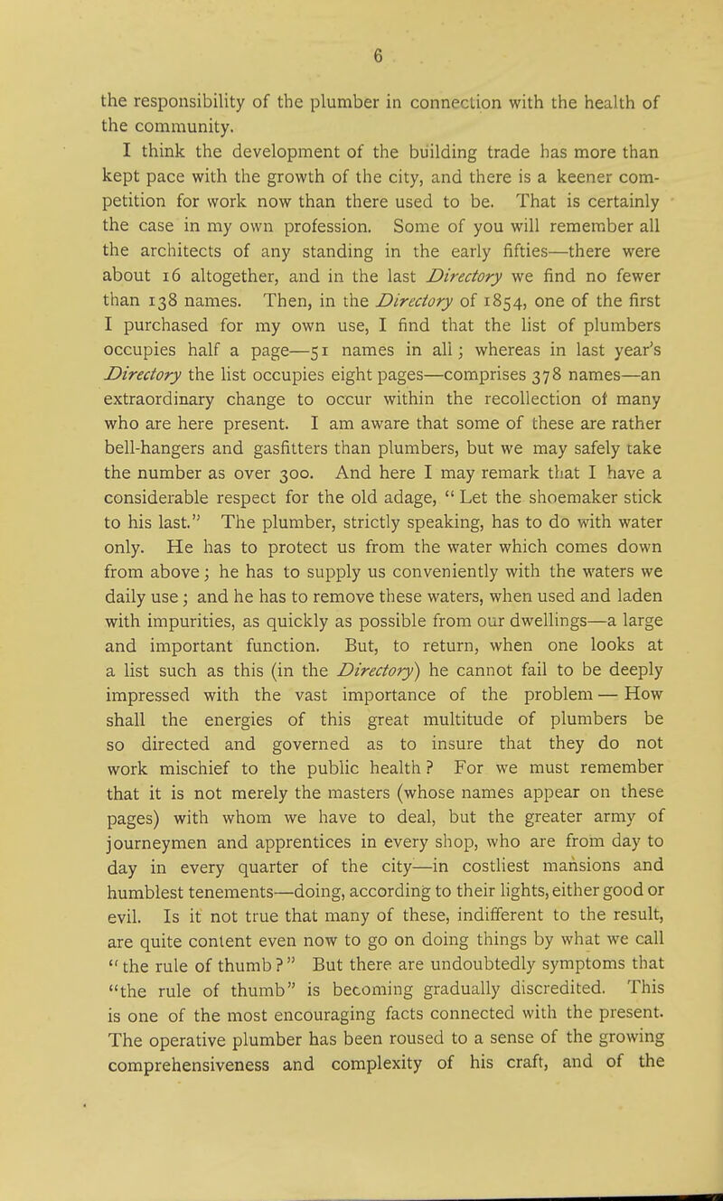 (j the responsibility of the plumber in connection with the health of the community. I think the development of the building trade has more than kept pace with the growth of the city, and there is a keener com- petition for work now than there used to be. That is certainly the case in my own profession. Some of you will remember all the architects of any standing in the early fifties—there were about 16 altogether, and in the last Directory we find no fewer than 138 names. Then, in the Directory of 1854, one of the first I purchased for my own use, I find that the list of plumbers occupies half a page—51 names in all; whereas in last year's Directory the list occupies eight pages—comprises 378 names—an extraordinary change to occur within the recollection oi many who are here present. I am aware that some of these are rather bell-hangers and gasfitters than plumbers, but we may safely cake the number as over 300. And here I may remark that I have a considerable respect for the old adage,  Let the shoemaker stick to his last. The plumber, strictly speaking, has to do with water only. He has to protect us from the water which comes down from above; he has to supply us conveniently with the waters we daily use; and he has to remove these waters, when used and laden with impurities, as quickly as possible from our dwellings—a large and important function. But, to return, when one looks at a list such as this (in the Directory) he cannot fail to be deeply impressed with the vast importance of the problem — How shall the energies of this great multitude of plumbers be so directed and governed as to insure that they do not work mischief to the public health ? For we must remember that it is not merely the masters (whose names appear on these pages) with whom we have to deal, but the greater army of journeymen and apprentices in every shop, who are from day to day in every quarter of the city:—in costliest mansions and humblest tenements—doing, according to their lights, either good or evil. Is it not true that many of these, indifferent to the result, are quite content even now to go on doing things by what we call the rule of thumb? But there are undoubtedly symptoms that the rule of thumb is becoming gradually discredited. This is one of the most encouraging facts connected with the present. The operative plumber has been roused to a sense of the growing comprehensiveness and complexity of his craft, and of the