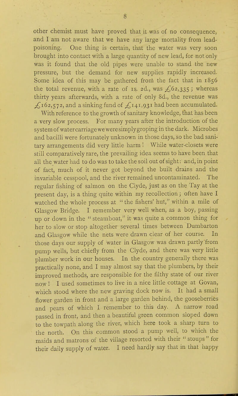 other chemist must have proved that it was of no consequence, and I am not aware that we have any large mortality from lead- poisoning. One thing is certain, that the water was very soon brought into contact with a large quantity of new lead, for not only was it found that the old pipes were unable to stand the new pressure, but the demand for new supplies rapidly increased. Some idea of this may be gathered from the fact that in 1856 the total revenue, with a rate of is. 2d., was ,£62,335 ; whereas thirty years afterwards, with a rate of only 8d., the revenue was £162,572, and a sinking fund of £141,931 had been accumulated. With reference to the growth of sanitary knowledge, that has been a very slow process. For many years after the introduction of the system of water carriage we were simply groping in the dark. Microbes and bacilli were fortunately unknown in those days, so the bad sani- tary arrangements did very little harm ! While water-closets were still comparatively rare, the prevailing idea seems to have been that all the water had to do was to take the soil out of sight: and, in point of fact, much of it never got beyond the built drains and the invariable cesspool, and the river remained uncontaminated. The regular fishing of salmon on the Clyde, just as on the Tay at the present day, is a thing quite within my recollection; often have I watched the whole process at  the fishers' hut, within a mile of Glasgow Bridge. I remember very well when, as a boy, passing up or down in the  steamboat, it was quite a common thing for her to slow or stop altogether several times between Dumbarton and Glasgow while the nets were drawn clear of her course. In those days our supply of water in Glasgow was drawn partly from pump wells, but chiefly from the Clyde, and there was very little plumber work in our houses. In the country generally there was practically none, and I may almost say that the plumbers, by their improved methods, are responsible for the filthy state of our river now ! I used sometimes to live in a nice little cottage at Govan, which stood where the new graving dock now is. It had a small flower garden in front and a large garden behind, the gooseberries and pears of which I remember to this day. A narrow road passed in front, and then a beautiful green common sloped down to the towpath along the river, which here took a sharp turn to the north. On this common stood a pump well, to which the maids and matrons of the village resorted with their  stoups  for their daily supply of water. I need hardly say that in that happy