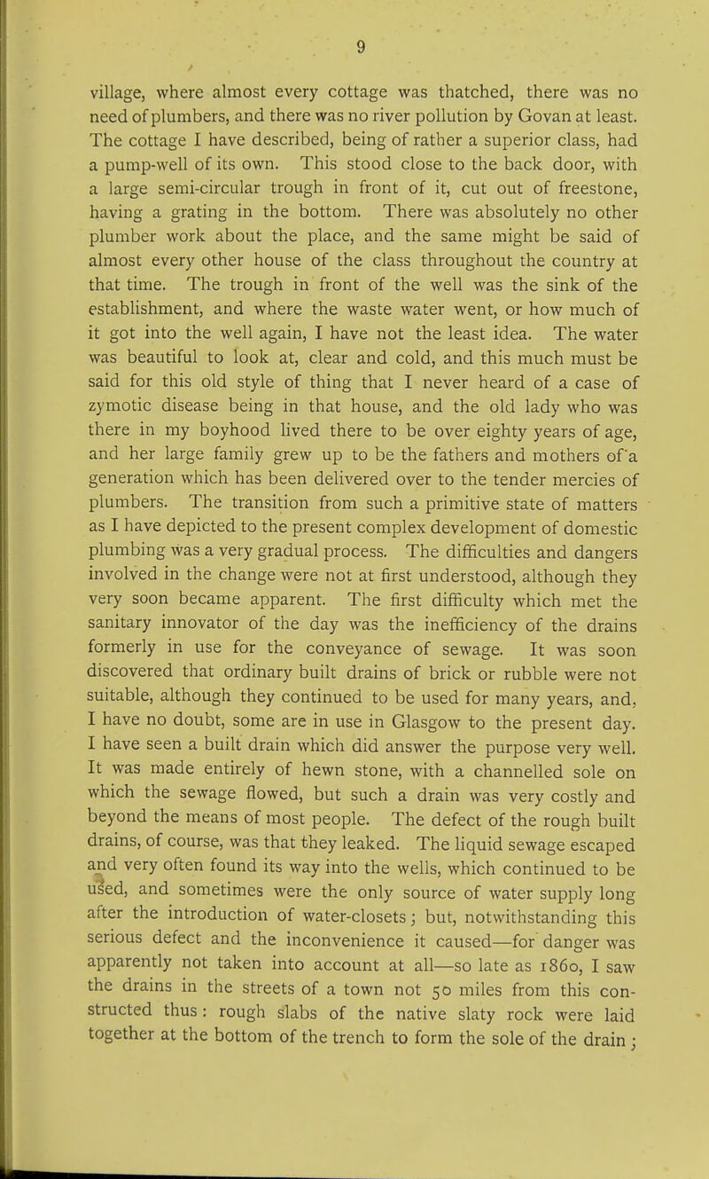 village, where almost every cottage was thatched, there was no need of plumbers, and there was no river pollution by Govan at least. The cottage I have described, being of rather a superior class, had a pump-well of its own. This stood close to the back door, with a large semi-circular trough in front of it, cut out of freestone, having a grating in the bottom. There was absolutely no other plumber work about the place, and the same might be said of almost every other house of the class throughout the country at that time. The trough in front of the well was the sink of the establishment, and where the waste water went, or how much of it got into the well again, I have not the least idea. The water was beautiful to look at, clear and cold, and this much must be said for this old style of thing that I never heard of a case of zymotic disease being in that house, and the old lady who was there in my boyhood lived there to be over eighty years of age, and her large family grew up to be the fathers and mothers of'a generation which has been delivered over to the tender mercies of plumbers. The transition from such a primitive state of matters as I have depicted to the present complex development of domestic plumbing Was a very gradual process. The difficulties and dangers involved in the change were not at first understood, although they very soon became apparent. The first difficulty which met the sanitary innovator of the day was the inefficiency of the drains formerly in use for the conveyance of sewage. It was soon discovered that ordinary built drains of brick or rubble were not suitable, although they continued to be used for many years, and, I have no doubt, some are in use in Glasgow to the present day. I have seen a built drain which did answer the purpose very well. It was made entirely of hewn stone, with a channelled sole on which the sewage flowed, but such a drain was very costly and beyond the means of most people. The defect of the rough built drains, of course, was that they leaked. The liquid sewage escaped and very often found its way into the wells, which continued to be used, and sometimes were the only source of water supply long after the introduction of water-closets; but, notwithstanding this serious defect and the inconvenience it caused—for danger was apparently not taken into account at all—so late as i860, I saw the drains in the streets of a town not 50 miles from this con- structed thus : rough slabs of the native slaty rock were laid together at the bottom of the trench to form the sole of the drain ;