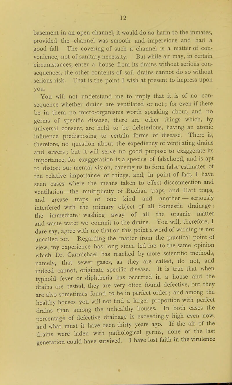basement in an open channel, it would do no harm to the inmates, provided the channel was smooth and impervious and had a good fall. The covering of such a channel is a matter of con- venience, not of sanitary necessity. But while air may, in certain circumstances, enter a house from its drains without serious con- sequences, the other contents of soil drains cannot do so without serious risk. That is the point I wish at present to impress upon you. You will not understand me to imply that it is of no con- sequence whether drains are ventilated or not; for even if there be in them no micro-organisms worth speaking about, and no germs of specific disease, there are other things which, by universal consent, are held to be deleterious, having an atonic influence predisposing to certain forms of disease. There is, therefore, no question about the expediency of ventilating drains and sewers; but it will serve no good purpose to exaggerate its importance, for exaggeration is a species of falsehood, and is apt to distort our mental vision, causing us to form false estimates of the relative importance of things, and, in point of fact, I have seen cases where the means taken to effect disconnection and ventilation—the multiplicity of Buchan traps, and Hart traps, and grease traps of one kind and another — seriously interfered with the primary object of all domestic drainage : the immediate washing away of all the organic matter and waste water we commit to the drains. You will, therefore, I dare say, agree with me that on this point a word of warning is not uncalled for. Regarding the matter from the practical point of view, my experience has long since led me to the same opinion which Dr. Carmichael has reached by more scientific methods, namely, that sewer gases, as they are called, do not, and indeed cannot, originate specific disease. It is true that when typhoid fever or diphtheria has occurred in a house and the drains are tested, they are very often found defective, but they are also sometimes found to be in perfect order; and among the healthy houses you will not find a larger proportion with perfect drains than among the unhealthy houses. In both cases the percentage of defective drainage is exceedingly high even now, and what must it have been thirty years ago. If the air of the drains were laden with pathological germs, none of the last generation could have survived. I have lost faith in the virulence