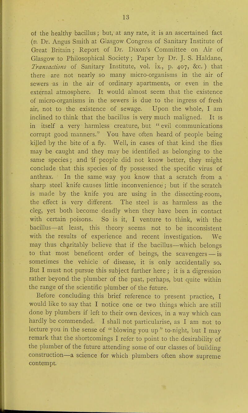 of the healthy bacillus; but, at any rate, it is an ascertained fact (v. Dr. Angus Smith at Glasgow Congress of Sanitary Institute of Great Britain; Report of Dr. Dixon's Committee on Air of Glasgow to Philosophical Society; Paper by Dr. J. S. Haldane, Transactions of Sanitary Institute, vol. ix., p. 407, &c.) that there are not nearly so many micro-organisms in the air of sewers as in the air of ordinary apartments, or even in the external atmosphere. It would almost seem that the existence of micro-organisms in the sewers is due to the ingress of fresh air, not to the existence of sewage. Upon the whole, I am inclined to think that the bacillus is very much maligned. It is in itself a very harmless creature, but  evil communications corrupt good manners. You have often heard of people being killed by the bite of a fly. Well, in cases of that kind the flies may be caught and they may be identified as belonging to the same species; and if people did not know better, they might conclude that this species of fly possessed the specific virus of anthrax. In the same way you know that a scratch from a sharp steel knife causes little inconvenience; but if the scratch is made by the knife you are using in the dissecting-room, the effect is very different. The steel is as harmless as the cleg, yet both become deadly when they have been in contact with certain poisons. So is it, I venture to think, with the bacillus—at least, this theory seems not to be inconsistent with the results of experience and recent investigation. We may thus charitably believe that if the bacillus—which belongs to that most beneficent order of beings, the scavengers — is sometimes the vehicle of disease, it is only accidentally so. But I must not pursue this subject further here; it is a digression rather beyond the plumber of the past, perhaps, but quite within the range of the scientific plumber of the future. Before concluding this brief reference to present practice, I would like to say that I notice one or two things which are still done by plumbers if left to their own devices, in a way which can hardly be commended. I shall not particularise, as I am not to lecture you in the sense of  blowing you up  to-night, but I may remark that the shortcomings I refer to point to the desirability of the plumber of the future attending some of our classes of building construction—a science for which plumbers often show supreme contempt.