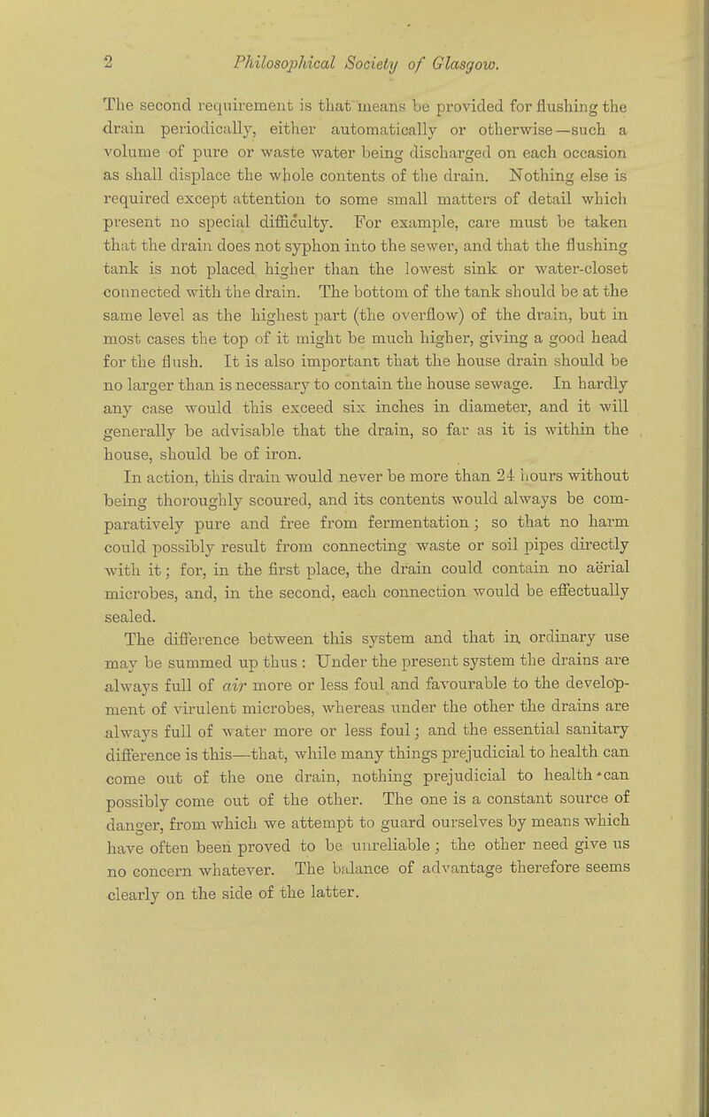 2 Philosophical Society of Glasgow. The second requirement is that means be provided for flushing the drain periodically, either automatically or otherwise—such a volume of pure or waste water being discharged on each occasion as shall displace the whole contents of the drain. Nothing else is required except attention to some small matters of detail which present no special difficulty. For example, care must be taken that the drain does not syphon into the sewer, and that the flushing tank is not placed higher than the lowest sink or water-closet connected with the drain. The bottom of the tank should be at the same level as the highest part (the overflow) of the drain, but in most cases the top of it might be much higher, giving a good head for the flush. It is also important that the house drain should be no larger than is necessary to contain the house sewage. In hardly any case would this exceed six inches in diameter, and it will generally be advisable that the drain, so far as it is within the house, should be of iron. In action, this drain would never be more than 24 hours without being thoroughly scoured, and its contents would always be com- paratively pure and free from fermentation ; so that no harm could possibly result from connecting waste or soil pipes directly with it; for, in the first place, the drain could contain no aerial microbes, and, in the second, each connection would be effectually sealed. The difference between this system and that in ordinary use may be summed up thus : Under the present system the drains are always full of air more or less foul and favourable to the develop- ment of virulent microbes, whereas under the other the drains are always full of water more or less foul; and the essential sanitary difference is this—that, while many things prejudicial to health can come out of the one drain, nothing prejudicial to health*can possibly come out of the other. The one is a constant source of danger, from which we attempt to guard ourselves by means which have often been proved to be unreliable ; the other need give us no concern whatever. The balance of advantage therefore seems clearly on the side of the latter.