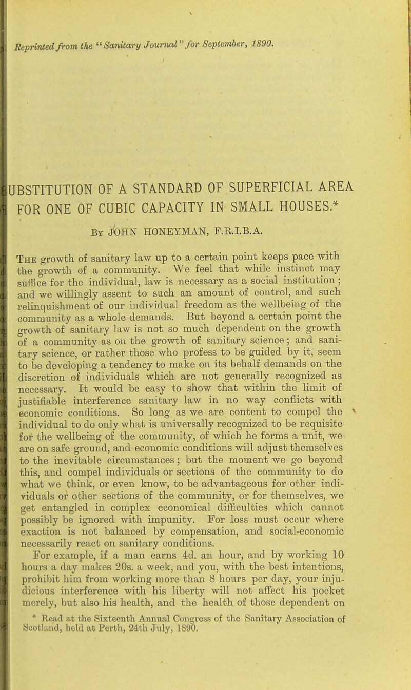 Reprinted from the Sanitary Journal for September, 1S90. UBSTITUTION OF A STANDARD OF SUPERFICIAL AREA FOR ONE OF CUBIC CAPACITY IN SMALL HOUSES* By jfoHN HONEYMAN, F.R.I.B.A. The growth of sanitary law up to a certain point keeps pace with the growth of a community. We feel that while instinct may suffice for the individual, law is necessary as a social institution; and we willingly assent to such an amount of control, and such relinquishment of our individual freedom as the wellbeing of the community as a whole demands. But beyond a certain point the growth of sanitary law is not so much dependent on the growth of a community as on the growth of sanitary science; and sani- tary science, or rather those who profess to be guided by it, seem to be developing a tendency to make on its behalf demands on the discretion of individuals which are not generally recognized as necessary. It would be easy to show that within the limit of justifiable interference sanitary law in no way conflicts with economic conditions. So long as we are content to compel the v individual to clo only what is universally recognized to be requisite for the wellbeing of the community, of which he forms a unit, we are on safe ground, and economic conditions will adjust themselves to the inevitable circumstances; but the moment we go beyond this, and compel individuals or sections of the community to do what we think, or even know, to be advantageous for other indi- viduals or other sections of the community, or for themselves, we get entangled in complex economical difficulties which cannot possibly be ignored with impunity. For loss must occur where exaction is not balanced by compensation, and social-economic necessarily react on sanitary conditions. For example, if a man earns 4d. an hour, and by working 10 hours a day makes 20s. a week, and you, with the best intentions, prohibit him from working more than 8 hours per day, your inju- dicious interference with his liberty will not affect his pocket merely, but also his health, and the health of those dependent on * Read at the Sixteenth Annual Congress of the Sanitary Association of Scotland, held at Perth, 24th July, 1890.