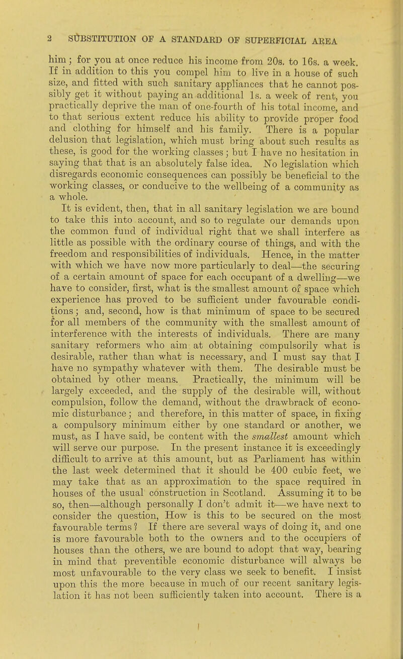him; for you at once reduce his income from 20s. to 16s. a week. If in addition to this you compel him to live in a house of such size, and fitted with such sanitary appliances that he cannot pos- sibly get it without paying an additional Is. a week of rent, you practically deprive the man of one-fourth of his total income, and to that serious extent reduce his ability to provide proper food and clothing for himself and his family. There is a popular del usion that legislation, which must bring about such results as these, is good for the working classes; but I have no hesitation in saying that that is an absolutely false idea. No legislation which disregards economic consequences can possibly be beneficial to the working classes, or conducive to the wellbeing of a community as a whole. It is evident, then, that in all sanitary legislation we are bound to take this into account, and so to regulate our demands upon the common fund of individual right that we shall interfere as little as possible with the ordinary course of things, and with the freedom and responsibilities of individuals. Hence, in the matter with which we have now more particularly to deal—the securing of a certain amount of space for each occupant of a dwelling—we have to consider, first, what is the smallest amount of space which experience has proved to be sufficient under favourable condi- tions ; and, second, how is that minimum of space to be secured for all members of the community with the smallest amount of interference with the interests of individuals. There are many sanitary reformers who aim at obtaining compulsorily what is desirable, rather than what is necessary, and I must say that I have no sympathy whatever with them. The desirable must be obtained by other means. Practically, the minimum will be largely exceeded, and the supply of the desirable will, without compulsion, follow the demand, without the drawbrack of econo- mic disturbance; and therefore, in this matter of space, in fixing a compulsory minimum either by one standard or another, we must, as I have said, be content with the smallest amount which will serve our purpose. In the present instance it is exceedingly difficult to arrive at this amount, but as Parliament has within the last week determined that it should be 400 cubic feet, we may take that as an approximation to the space required in houses of the usual construction in Scotland. Assuming it to be so, then—although personally I don't admit it—we have next to consider the question, How is this to be secured on the most favourable terms ? If there are several ways of doing it, and one is more favourable both to the owners and to the occupiers of houses than the others, we are bound to adopt that way, bearing in mind that preventible economic disturbance will always be most unfavourable to the very class we seek to benefit. I insist upon this the more because in much of our recent sanitary legis- lation it has not been sufficiently taken into account. There is a l