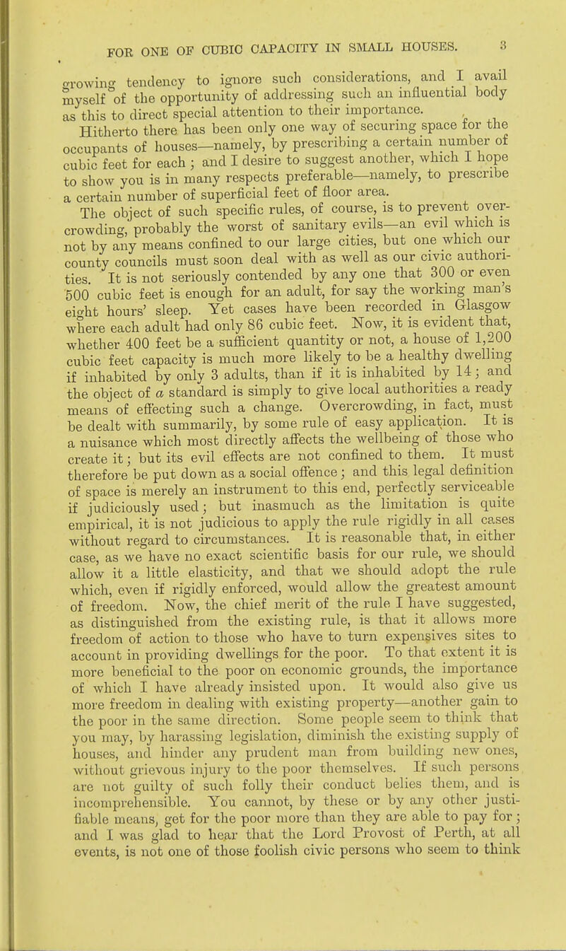 growing tendency to ignore such considerations, and I avail myself of the opportunity of addressing such an influential body as this to direct special attention to their importance. Hitherto there has been only one way of securing space for the occupants of houses—namely, by prescribing a certain number of cubic feet for each ; and I desire to suggest another, which I hope to show you is in many respects preferable—namely, to prescribe a certain number of superficial feet of floor area. The object of such specific rules, of course, is to prevent over- crowding, probably the worst of sanitary evils—an evil which is not by any means confined to our large cities, but one which our county councils must soon deal with as well as our civic authori- ties It is not seriously contended by any one that 300 or even 500 cubic feet is enough for an adult, for say the working man's ei^ht hours' sleep. Yet cases have been recorded in Glasgow where each adult had only 86 cubic feet. Now, it is evident that, whether 400 feet be a sufficient quantity or not, a house of 1,200 cubic feet capacity is much more likely to be a healthy dwelling if inhabited by only 3 adults, than if it is inhabited by 14; and the object of a standard is simply to give local authorities a ready means of effecting such a change. Overcrowding, in fact, must be dealt with summarily, by some rule of easy application. It is a nuisance which most directly affects the wellbeing of those who create it; but its evil effects are not confined to them. It must therefore be put down as a social offence; and this legal definition of space is merely an instrument to this end, perfectly serviceable if judiciously used; but inasmuch as the limitation is quite empirical, it is not judicious to apply the rule rigidly in all cases without regard to circumstances. It is reasonable that, in either case, as we have no exact scientific basis for our rule, we should allow it a little elasticity, and that we should adopt the rule which, even if rigidly enforced, would allow the greatest amount of freedom. Now, the chief merit of the rule I have suggested, as distinguished from the existing rule, is that it allows more freedom of action to those who have to turn expensives sites to account in providing dwellings for the poor. To that extent it is more beneficial to the poor on economic grounds, the importance of which I have already insisted upon. It would also give us more freedom in dealing with existing property—another gain to the poor in the same direction. Some people seem to think that you may, by harassing legislation, diminish the existing supply of houses, and hinder any prudent man from building new ones, without grievous injury to the poor themselves. If such persons are not guilty of such folly their conduct belies them, and is incomprehensible. You cannot, by these or by any other justi- fiable means; get for the poor more than they are able to pay for; and 1 was glad to hear that the Lord Provost of Perth, at all events, is not one of those foolish civic persons who seem to think