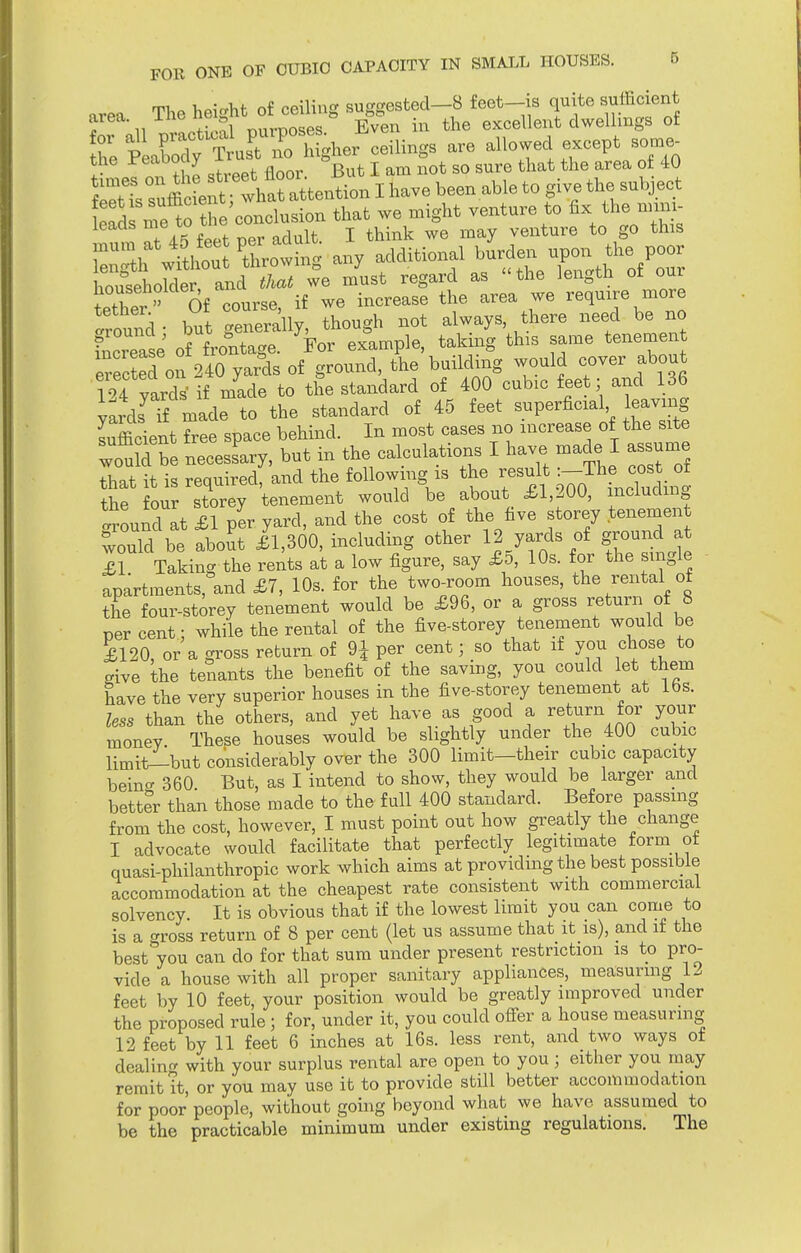 area The height of ceiling suggested-8 feet-is quite sufficient area, mo u g Bven in the excellent dwellings of ttS tST^cem^ are allowedI except s„rae_ the reaooay & sure that the area of 40 SsTuffi^ efd me to the conclusion that we might venture to fix the nnii, leads me w. k ^ m venture to go this Swing any >dditionel burto^. poor householder and that we must regard as the length or oui tther  Of course, if we increase the area we require more .round- but generally, though not always there need be no fncrease of frontage. For example, taking this same tenement e ected on 240 yards of ground, the building would cover about 124 ya2 if mide to the standard of 400 cubic feet; and 136 yards^f made to the standard of 45 feet superficial leaving lufficient free space behind. In most cases no increase of the site wouM £e necesLy, but in the calculations I have made I assume that it is required, and the following is the result :-The^oostof the four storey tenement would be about £1,200, including .round at £1 per yard, and the cost of the five storey tenement would be about £1,300, including other 12 yards of ground at IT Taking the rents at a low figure, say £o, 10s. for the single apartments, and £7, 10s. for the two-room houses, the rental ot the four-storey tenement would be £96, or a gross return of 8 per cent; while the rental of the five-storey tenement would be £120, or a gross return of 9J per cent; so that if you chose to give the tenants the benefit of the saving, you could let them have the very superior houses in the five-storey tenement at 16s. less than the others, and yet have as good a return for your money These houses would be slightly under the 400 cubic limit—but considerably over the 300 limit—their cubic capacity beina 360 But, as I intend to show, they would be larger and better than those made to the full 400 standard. Before passing from the cost, however, I must point out how greatly the change I advocate would facilitate that perfectly legitimate form ot quasi-philanthropic work which aims at providing the best possible accommodation at the cheapest rate consistent with commercial solvency. It is obvious that if the lowest limit you can come to is a crross return of 8 per cent (let us assume that it is), and if the best'Vou can do for that sum under present restriction is to pro- vide a house with all proper sanitary appliances, measuring 12 feet by 10 feet, your position would be greatly improved under the proposed rule ; for, under it, you could offer a house measuring 12 feet by 11 feet 6 inches at 16s. less rent, and two ways of dealing with your surplus rental are open to you ; either you may remit it, or you may use it to provide still better accommodation for poor people, without going beyond what we have assumed to be the practicable minimum under existing regulations. The