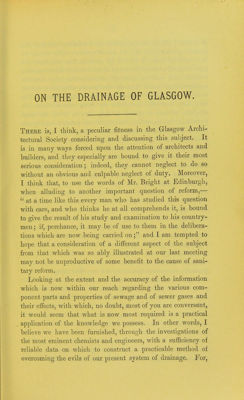 ON THE DRAINAGE OF GLASGOW. Theee is, I think, a peculiar fitness in the Glasgow Archi- tectural Society considering and discussing this subject. It is in many ways forced upon the attention of architects and builders, and they especially are bound to give it their most serious consideration; indeed, they cannot neglect to do so without an obvious and culpable neglect of duty. Moreover, I think that, to use the words of Mr. Bright at Edinburgh, when alluding to another important question of reform,—  at a time like this every man who has studied this question with care, and who thinks he at all comprehends it, is bound to give the result of his study and examination to his country- men; if, perchance, it may be of use to them in the delibera- tions which are now being carried on; and I am tempted to hope that a consideration of a different aspect of the subject from that which was so ably illustrated at our last meeting may not be unproductive of some benefit to the cause of sani- tary reform. Looking at the extent and the accuracy of the information which is now within our reach regarding the various com- ponent parts and properties of sewage and of sewer gases and their effects, with which, no doubt, most of you are conversant, it would seem that what is now most required is a practical application of the knowledge we possess. In other words, I believe we have been furnished, through the investigations of the most eminent chemists and engineers, with a sufficiency of reliable data on which to construct a practicable method of overcoming the evils of our present system of drainage. For,