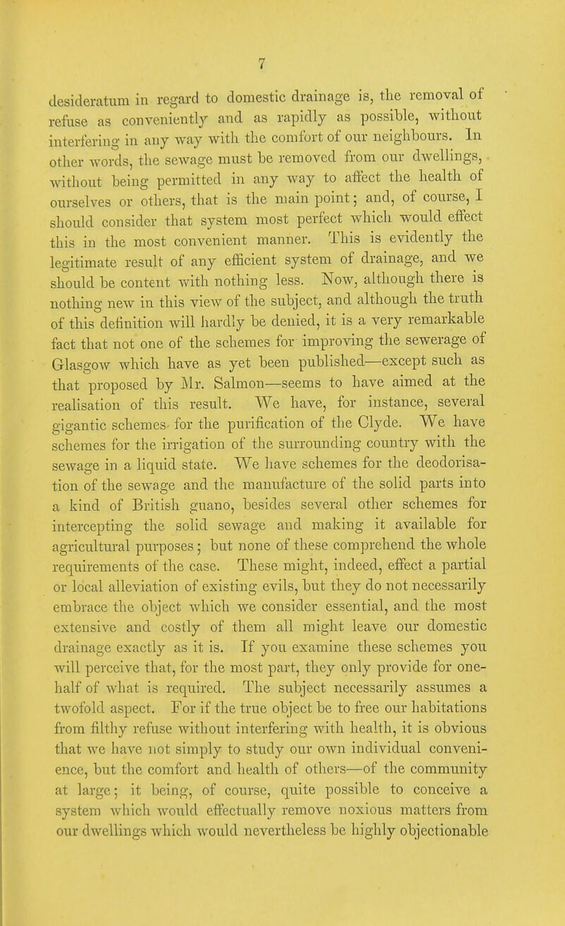 desideratum in regard to domestic drainage is, the removal of refuse as conveniently and as rapidly as possible, without interfering in any way with the comfort of our neighbours. In other words, the sewage must be removed from our dwellings,. without being permitted in any way to affect the health of ourselves or others, that is the main point; and, of course, I should consider that system most perfect which would effect this in the most convenient manner. This is evidently the legitimate result of any efficient system of drainage, and we should be content with nothing less. Now, although there is nothing new in this view of the subject, and although the truth of this definition will hardly be denied, it is a very remarkable fact that not one of the schemes for improving the sewerage of Glasgow which have as yet been published—except such as that proposed by Mr. Salmon—seems to have aimed at the realisation of this result. We have, for instance, several gigantic schemes for the purification of the Clyde. We have schemes for the irrigation of the surrounding country with the sewage in a liquid state. We have schemes for the deodorisa- tion of the sewage and the manufacture of the solid parts into a kind of British guano, besides several other schemes for intercepting the solid sewage and making it available for agricultural purposes; but none of these comprehend the whole requirements of the case. These might, indeed, effect a partial or local alleviation of existing evils, but they do not necessarily embrace the object which we consider essential, and the most extensive and costly of them all might leave our domestic drainage exactly as it is. If you examine these schemes you will perceive that, for the most part, they only provide for one- half of what is required. The subject necessarily assumes a twofold aspect. For if the true object be to free our habitations from filthy refuse without interfering with health, it is obvious that we have not simply to study our own individual conveni- ence, but the comfort and health of others—of the community at large; it being, of course, quite possible to conceive a system which would effectually remove noxious matters from our dwellings which would nevertheless be highly objectionable