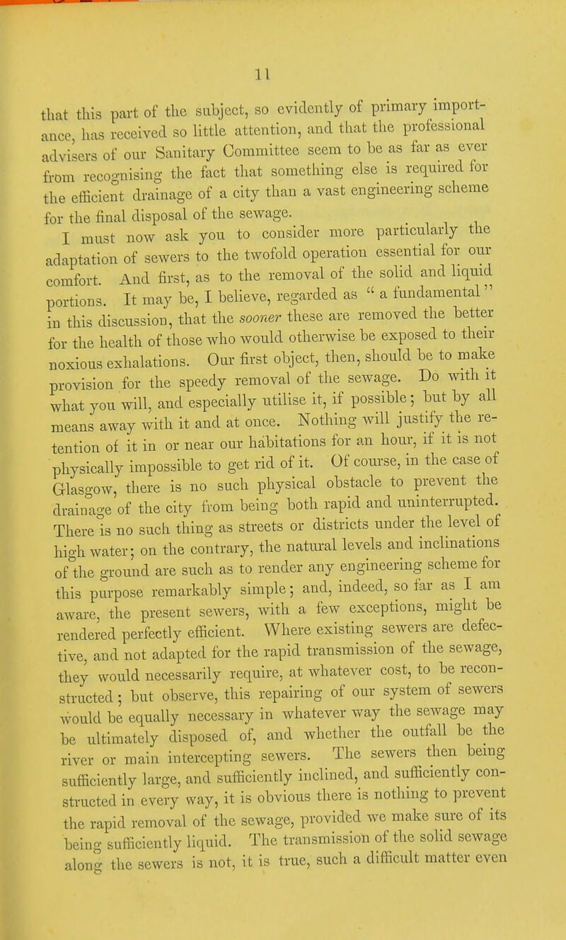 11 that this part of the subject, so evidently of primary import- ance has received so little attention, and that the professional advisers of our Sanitary Committee seem to be as far as ever from recognising the fact that something else is required for the efficient drainage of a city than a vast engineering scheme for the final disposal of the sewage. I must now ask you to consider more particularly the adaptation of sewers to the twofold operation essential for our comfort And first, as to the removal of the solid and liquid portions. It may be, I believe, regarded as « a fundamental» in this discussion, that the sooner these are removed the better for the health of those who would otherwise be exposed to then- noxious exhalations. Our first object, then, should be to make provision for the speedy removal of the sewage. Do with it what you will, and especially utilise it, if possible; but by all means away with it and at once. Nothing will justify the re- tention of it in or near our habitations for an hour, if it is not physically impossible to get rid of it. Of course, in the case of Glasgow, there is no such physical obstacle to prevent the drainage of the city from being both rapid and uninterrupted. There is no such thing as streets or districts under the level of high water; on the contrary, the natural levels and inclinations ofthe ground are such as to render any engineering scheme for this purpose remarkably simple; and, indeed, so far as I am aware, the present sewers, with a few exceptions, might be rendered perfectly efficient. Where existing sewers are defec- tive, and not adapted for the rapid transmission of the sewage, they would necessarily require, at whatever cost, to be recon- structed ; but observe, this repairing of our system of sewers would be equally necessary in whatever way the sewage may be ultimately disposed of, and whether the outfall be the river or main intercepting sewers. The sewers then being sufficiently large, and sufficiently inclined, and sufficiently con- structed in every way, it is obvious there is nothing to prevent the rapid removal of the sewage, provided we make sure of its being sufficiently liquid. The transmission of the solid sewage along the sewers is not, it is true, such a difficult matter even