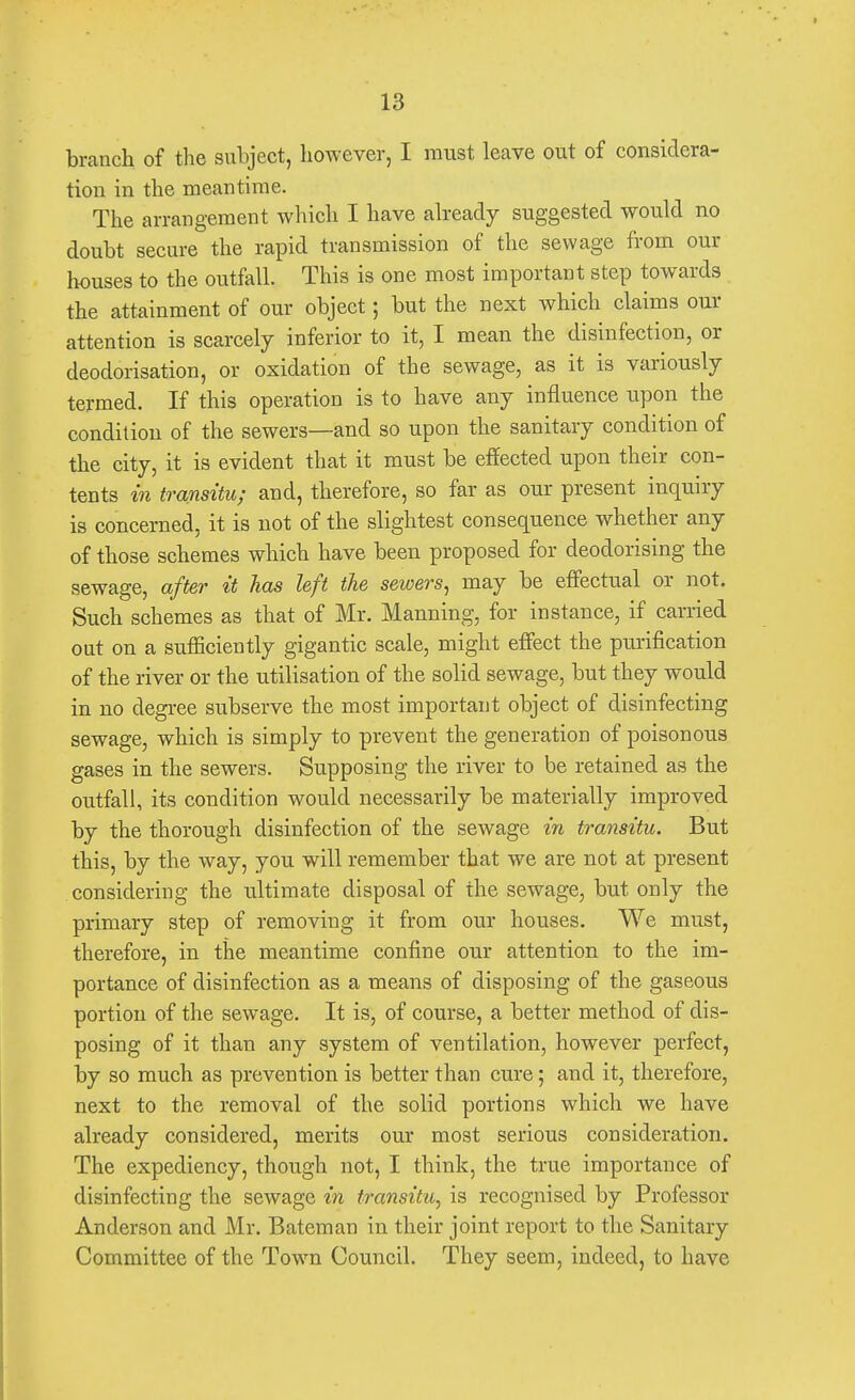 branch of the subject, however, I must leave out of considera- tion in the meantime. The arrangement which I have already suggested would no doubt secure the rapid transmission of the sewage from our houses to the outfall. This is one most important step towards the attainment of our object; but the next which claims our attention is scarcely inferior to it, I mean the disinfection, or deodorisation, or oxidation of the sewage, as it is variously termed. If this operation is to have any influence upon the condition of the sewers—and so upon the sanitary condition of the city, it is evident that it must be effected upon their con- tents in transitu; and, therefore, so far as our present inquiry is concerned, it is not of the slightest consequence whether any of those schemes which have been proposed for deodorising the sewage, after it has left the sewers, may be effectual or not. Such schemes as that of Mr. Manning, for instance, if carried out on a sufficiently gigantic scale, might effect the purification of the river or the utilisation of the solid sewage, but they would in no degree subserve the most important object of disinfecting sewage, which is simply to prevent the generation of poisonous gases in the sewers. Supposing the river to be retained as the outfall, its condition would necessarily be materially improved by the thorough disinfection of the sewage in transitu. But this, by the way, you will remember that we are not at present considering the ultimate disposal of the sewage, but only the primary step of removing it from our houses. We must, therefore, in the meantime confine our attention to the im- portance of disinfection as a means of disposing of the gaseous portion of the sewage. It is, of course, a better method of dis- posing of it than any system of ventilation, however perfect, by so much as prevention is better than cure; and it, therefore, next to the removal of the solid portions which we have already considered, merits our most serious consideration. The expediency, though not, I think, the true importance of disinfecting the sewage in transitu, is recognised by Professor Anderson and Mr. Bateman in their joint report to the Sanitary Committee of the Town Council. They seem, indeed, to have