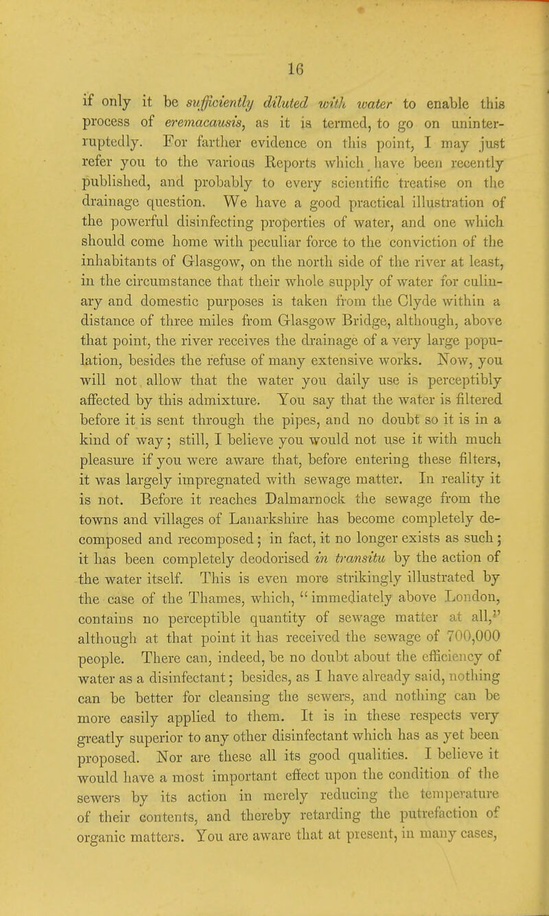 if only it be sufficiently diluted with water to enable this process of eremacausis, as it is termed, to go on uninter- ruptedly. For farther evidence on this point, I may just refer you to the various Reports which have been recently published, and probably to every scientific treatise on the drainage question. We have a good practical illustration of the powerful disinfecting properties of water, and one which should come home with peculiar force to the conviction of the inhabitants of Glasgow, on the north side of the river at least, in the circumstance that their whole supply of water for culin- ary and domestic purposes is taken from the Clyde within a distance of three miles from Glasgow Bridge, although, above that point, the river receives the drainage of a very large popu- lation, besides the refuse of many extensive works. Now, you will not allow that the water you daily use is perceptibly affected by this admixture. You say that the water is filtered before it is sent through the pipes, and no doubt so it is in a kind of way; still, I believe you would not use it with much pleasure if you were aware that, before entering these filters, it was largely impregnated with sewage matter. In reality it is not. Before it reaches Dalmarnock the sewage from the towns and villages of Lanarkshire has become completely de- composed and recomposed; in fact, it no longer exists as such ; it has been completely deodorised in transitu by the action of the water itself. This is even more strikingly illustrated by the case of the Thames, which,  immediately above London, contains no perceptible quantity of sewage matter at all, although at that point it has received the sewage of 700,000 people. There can, indeed, be no doubt about the efficiency of water as a disinfectant; besides, as I have already said, nothing can be better for cleansing the sewers, and nothing can be more easily applied to them. It is in these respects very greatly superior to any other disinfectant which has as yet been proposed. Nor are these all its good qualities. I believe it would have a most important effect upon the condition of the sewers by its action in merely reducing the temperature of their contents, and thereby retarding the putrefaction of organic matters. You are aware that at present, in many cases,