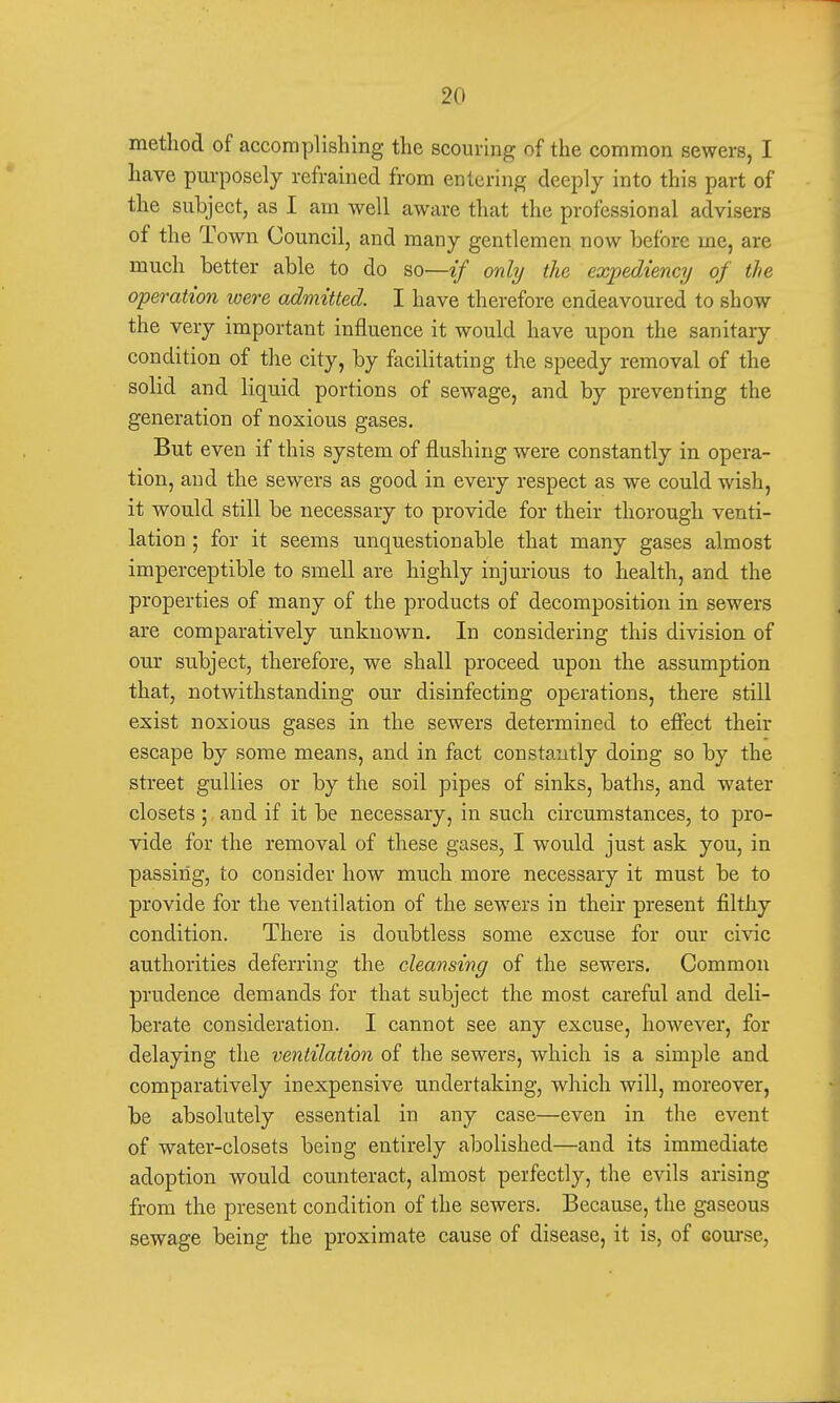 method of accomplishing the scouring of the common sewers, I have purposely refrained from entering deeply into this part of the subject, as I am well aware that the professional advisers of the Town Council, and many gentlemen now before me, are much better able to do so—if only the expediency of the operation were admitted. I have therefore endeavoured to show the very important influence it would have upon the sanitary condition of the city, by facilitating the speedy removal of the solid and liquid portions of sewage, and by preventing the generation of noxious gases. But even if this system of flushing were constantly in opera- tion, and the sewers as good in every respect as we could wish, it would still be necessary to provide for their thorough venti- lation ; for it seems unquestionable that many gases almost imperceptible to smell are highly injurious to health, and the properties of many of the products of decomposition in sewers are comparatively unknown. In considering this division of our subject, therefore, we shall proceed upon the assumption that, notwithstanding our disinfecting operations, there still exist noxious gases in the sewers determined to effect their escape by some means, and in fact constantly doing so by the street gullies or by the soil pipes of sinks, baths, and water closets ; and if it be necessary, in such circumstances, to pro- vide for the removal of these gases, I would just ask you, in passing, to consider how much more necessary it must be to provide for the ventilation of the sewers in their present filthy condition. There is doubtless some excuse for our civic authorities deferring the cleansing of the sewers. Common prudence demands for that subject the most careful and deli- berate consideration. I cannot see any excuse, however, for delaying the ventilation of the sewers, which is a simple and comparatively inexpensive undertaking, which will, moreover, be absolutely essential in any case—even in the event of water-closets being entirely abolished—and its immediate adoption would counteract, almost perfectly, the evils arising from the present condition of the sewers. Because, the gaseous sewage being the proximate cause of disease, it is, of eourse,