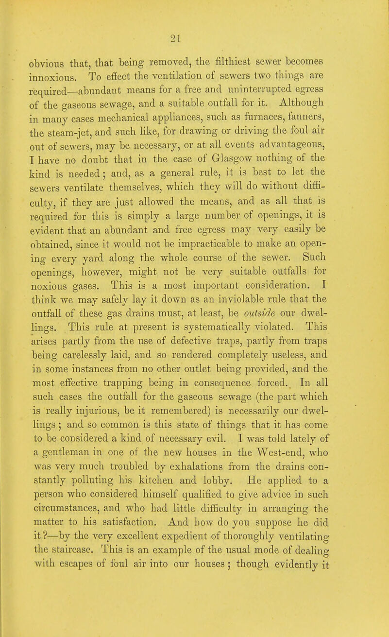 obvious that, that being removed, the filthiest sewer becomes innoxious. To effect the ventilation of sewers two things are required—abundant means for a free and uninterrupted egress of the gaseous sewage, and a suitable outfall for it. Although in many cases mechanical appliances, such as furnaces, fanners, the steam-jet, and such like, for drawing or driving the foul air out of sewers, may be necessary, or at all events advantageous, I have no doubt that in the case of Glasgow nothing of the kind is needed; and, as a general rule, it is best to let the sewers ventilate themselves, which they will do without diffi- culty, if they are just allowed the means, and as all that is required for this is simply a large number of openings, it is evident that an abundant and free egress may very easily be obtained, since it would not be impracticable to make an open- ing every yard along the whole course of the sewer. Such openings, however, might not be very suitable outfalls for noxious gases. This is a most important consideration. I think we may safely lay it down as an inviolable rule that the outfall of these gas drains must, at least, be outside our dwel- lings. This rule at present is systematically violated. This arises partly from the use of defective traps, partly from traps being carelessly laid, and so rendered completely useless, and in some instances from no other outlet being provided, and the most effective trapping being in consequence forced. In all such cases the outfall for the gaseous sewage (the part which is really injurious, be it remembered) is necessarily our dwel- lings ; and so common is this state of things that it has come to be considered a kind of necessary evil. I was told lately of a gentleman in one of the new houses in the West-end, who was very much troubled by exhalations from the drains con- stantly polluting his kitchen and lobby. He applied to a person who considered himself qualified to give advice in such circumstances, and who had little difficulty in arranging the matter to his satisfaction. And how do you suppose he did it ?—by the very excellent expedient of thoroughly ventilating the staircase. This is an example of the usual mode of dealing with escapes of foul air into our houses; though evidently it