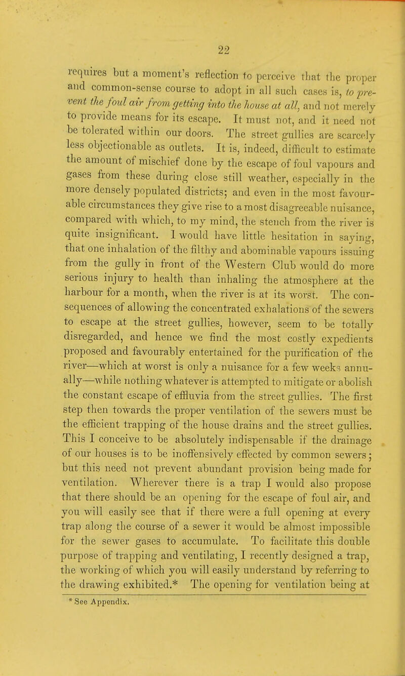 requires but a moment's reflection to perceive that the proper and common-sense course to adopt in all such cases is, to pre- vent the foul air from getting into the house at all, and not merely to provide means for its escape. It must not, and it need not be tolerated within our doors. The street gullies are scarcely less objectionable as outlets. It is, indeed, difficult to estimate the amount of mischief clone by the escape of foul vapours and gases from these during close still weather, especially in the more densely populated districts; and even in the most favour- able circumstances they give rise to a most disagreeable nuisance, compared with which, to my mind, the stench from the river is quite insignificant. 1 would have little hesitation in saying, that one inhalation of the filthy and abominable vapours issuing from the gully in front of the Western Club would do more serious injury to health than inhaling the atmosphere at the harbour for a month, when the river is at its worst. The con- sequences of allowing the concentrated exhalations of the sewers to escape at the street gullies, however, seem to be totally disregarded, and hence we find the most costly expedients proposed and favourably entertained for the purification of the river—which at worst is only a nuisance for a few weeks annu- ally—while nothing whatever is attempted to mitigate or abolish the constant escape of effluvia from the street gullies. The first step then towards the proper ventilation of the sewers must be the efficient trapping of the house drains and the street gullies. This I conceive to be absolutely indispensable if the drainage of our houses is to be inoffensively effected by common sewers; but this need not prevent abundant provision being made for ventilation. Wherever there is a trap I would also propose that there should be an opening for the escape of foul air, and you will easily see that if there were a full opening at every trap along the course of a sewer it would be almost impossible for the sewer gases to accumulate. To facilitate this double purpose of trapping and ventilating, I recently designed a trap, the working of which you will easily understand by referring to the drawing exhibited.* The opening for ventilation being at * See Appendix.