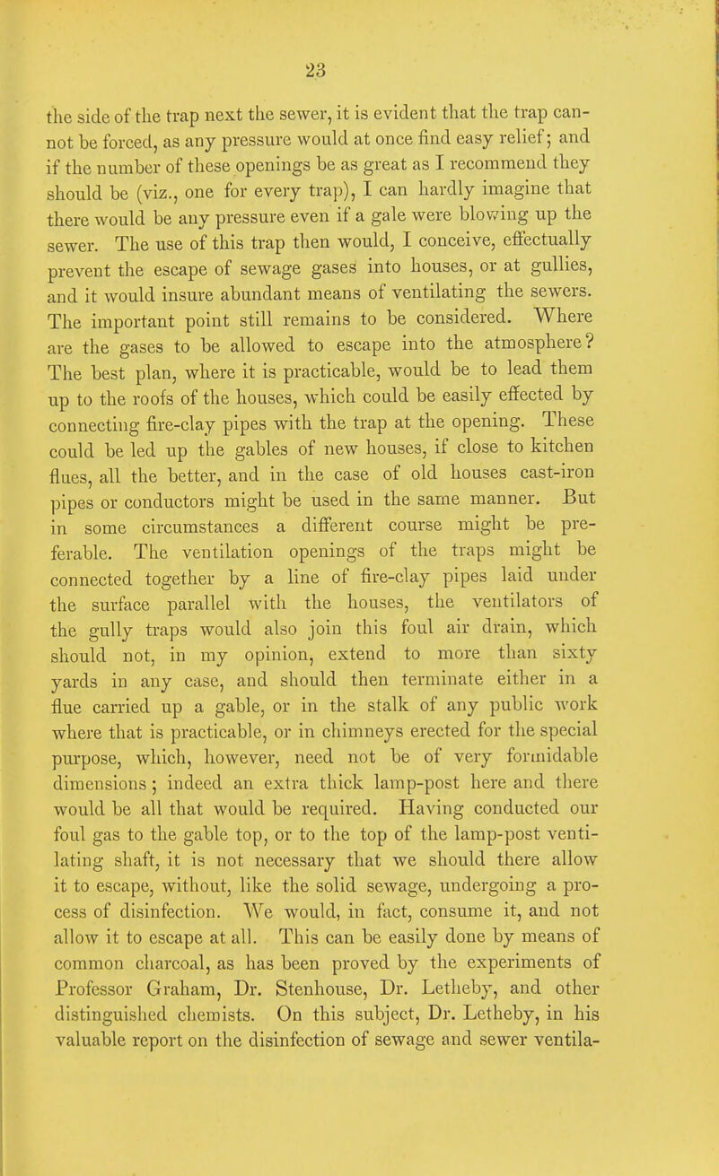 the side of the trap next the sewer, it is evident that the trap can- not be forced, as any pressure would at once find easy relief; and if the number of these openings be as great as I recommend they should be (viz., one for every trap), I can hardly imagine that there would be any pressure even if a gale were blowing up the sewer. The use of this trap then would, I conceive, effectually prevent the escape of sewage gases into houses, or at gullies, and it would insure abundant means of ventilating the sewers. The important point still remains to be considered. Where are the gases to be allowed to escape into the atmosphere? The best plan, where it is practicable, would be to lead them up to the roofs of the houses, which could be easily effected by connecting fire-clay pipes with the trap at the opening. These could be led up the gables of new houses, if close to kitchen flues, all the better, and in the case of old houses cast-iron pipes or conductors might be used in the same manner. But in some circumstances a different course might be pre- ferable. The ventilation openings of the traps might be connected together by a line of fire-clay pipes laid under the surface parallel with the houses, the ventilators of the gully traps would also join this foul air drain, which should not, in my opinion, extend to more than sixty yards in any case, and should then terminate either in a flue carried up a gable, or in the stalk of any public work where that is practicable, or in chimneys erected for the special purpose, which, however, need not be of very formidable dimensions; indeed an extra thick lamp-post here and there would be all that would be required. Having conducted our foul gas to the gable top, or to the top of the lamp-post venti- lating shaft, it is not necessary that we should there allow it to escape, without, like the solid sewage, undergoing a pro- cess of disinfection. We would, in fact, consume it, and not allow it to escape at all. This can be easily done by means of common charcoal, as has been proved by the experiments of Professor Graham, Dr. Stenhouse, Dr. Letheby, and other distinguished chemists. On this subject, Dr. Letheby, in his valuable report on the disinfection of sewage and sewer ventila-