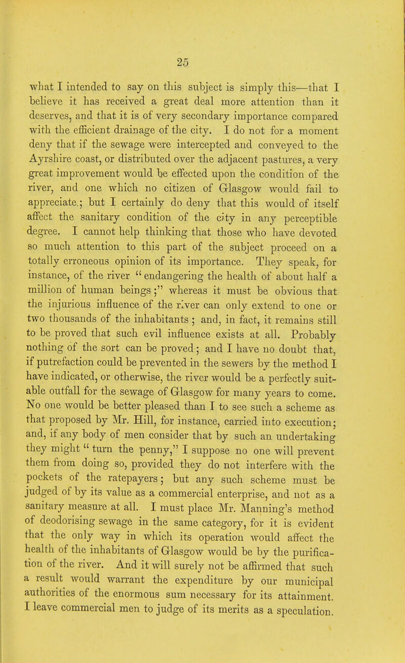 what I intended to say on this subject is simply this—that I believe it has received a great deal more attention than it deserves, and that it is of very secondary importance compared with the efficient drainage of the city. I do not for a moment deny that if the sewage were intercepted and conveyed to the Ayrshire coast, or distributed over the adjacent pastures, a very great improvement would be effected upon the condition of the river, and one which no citizen of Glasgow would fail to appreciate.; but I certainly do deny that this would of itself affect the sanitary condition of the city in any perceptible degree. I cannot help thinking that those who have devoted so much attention to this part of the subject proceed on a totally erroneous opinion of its importance. They speak, for instance, of the river  endangering the health of about half a million of human beings; whereas it must be obvious that the injurious influence of the river can only extend to one or two thousands of the inhabitants ; and, in fact, it remains still to be proved that such evil influence exists at all. Probably nothing of the sort can be proved; and I have no doubt that, if putrefaction could be prevented in the sewers by the method I have indicated, or otherwise, the river would be a perfectly suit- able outfall for the sewage of Glasgow for many years to come. No one would be better pleased than I to see such a scheme as that proposed by Mr. Hill, for instance, carried into execution; and, if any body of men consider that by such an undertaking they might  turn the penny, I suppose no one will prevent them from doing so, provided they do not interfere with the pockets of the ratepayers; but any such scheme must be judged of by its value as a commercial enterprise, and not as a sanitary measure at all. I must place Mr. Manning's method of deodorising sewage in the same category, for it is evident that the only way in which its operation Avould affect the health of the inhabitants of Glasgow would be by the purifica- tion of the river. And it will surely not be affirmed that such a result would warrant the expenditure by our municipal authorities of the enormous sum necessary for its attainment. I leave commercial men to judge of its merits as a speculation.
