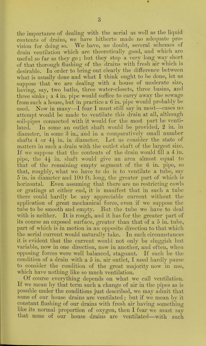 ♦ 3 the importance of dealing with the aerial as well as the liquid contents of drains, we have hitherto made no adequate pro- vision for doing so. We have, no doubt, several schemes of drain ventilation which are theoretically good, and which are useful so far as they go ; but they stop a very long way short of that thorough flushing of the drains with fresh air which is desirable. In order to bring out clearly the difference between what is usually done and what I think ought to be done, let us suppose that we are dealing with a house of moderate size, having, say, two baths, three water-closets, three basins, and three sinks ; a 4 in. pipe would suffice to carry away the sewage from such a house, but in practice a 6 in. pipe would probably be used. Now in many—I fear I must still say in most—cases no attempt would be made to ventilate this drain at all, although soil-pipes connected with it would for the most part be venti- lated. In some an outlet shaft would be provided, 2 in. in diameter, in some 3 in., and in a comparatively small number shafts 4 or A\ in. in diameter. Let us consider the state of matters in such a drain with the outlet shaft of the largest size. If we suppose that the contents of the drain would fill a 4 in. pipe, the 4^ in. shaft would give an area almost equal to that of the remaining empty segment of the 6 in. pipe, so that, roughly, what we have to do is to ventilate a tube, say 5 in. in diameter and 100 ft. long, the greater part of which is horizontal. Even assuming that there are no restricting cowls or gratings at either end, it is manifest that in such a tube there could hardly be any appreciable current without the application of great mechanical force, even if we suppose the tube to be smooth and empty. But the tube we have to deal with is neither. It is rough, and it has for the greater part of its course an exposed surface, greater than that of a 5 in. tube, part of which is in motion in an opposite direction to that which the aerial current would naturally take. In such circumstances it is evident that the current would not onlv be sluo-crish but variable, now in one direction, now in another, and often, when opposing forces were well balanced, stagnant. If such be the condition of a drain with a 5 in. air outlet, I need hardly pause to consider the condition of the great majority now in use, which have nothing like so much ventilation. Of course everything depends on what we call ventilation. If we mean by that term such a change of air in the pipes as is possible under the conditions just described, we may admit that some of our house drains are ventilated; but if we mean by it constant flushing of our drains with fresh air having something like its normal proportion of oxygen, then I fear we must say that none of our house drains are ventilated—with such