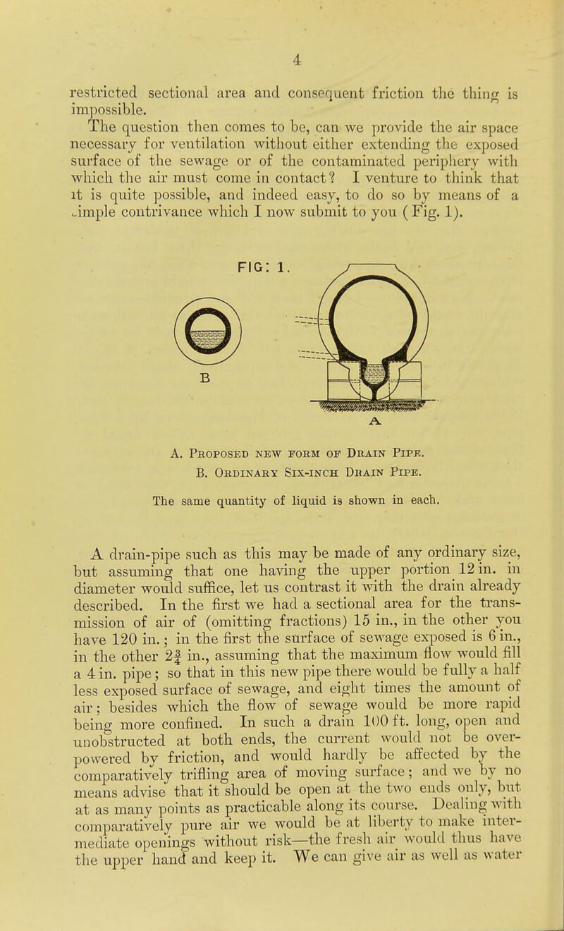 restricted sectional area and consequent friction the thing is impossible. The question then comes to be, can we provide the air space necessary for ventilation without either extending the exposed surface of the sewage or of the contaminated periphery with which the air must come in contact'? I venture to think that it is quite possible, and indeed easy, to do so by means of a simple contrivance which I now submit to you (Fig. 1). A. Proposed new porm op Drain Pipe. B. Ordinary Six-inch Drain Pipe. The same quantity of liquid is shown in each. A drain-pipe such as this may be made of any ordinary size, but assuming that one having the upper portion 12 in. in diameter would suffice, let us contrast it with the drain already described. In the first we had a sectional area for the trans- mission of air of (omitting fractions) 15 in., in the other you have 120 in.; in the first the surface of sewage exposed is 6 in., in the other 2| in., assuming that the maximum flow would fill a 4 in. pipe; so that in this new pipe there would be fully a half less exposed surface of sewage, and eight times the amount of air; besides which the flow of sewage would be more rapid being more confined. In such a drain 100 ft. long, open and unobstructed at both ends, the current would not be over- powered by friction, and would hardly be affected by the comparatively trifling area of moving surface; and we by no means advise that it should be open at the two ends only, but at as many points as practicable along its course. Dealing with comparatively pure air we would be at liberty to make inter- mediate openings without risk—the fresh air would thus have the upper hand and keep it. We can give air as well as water