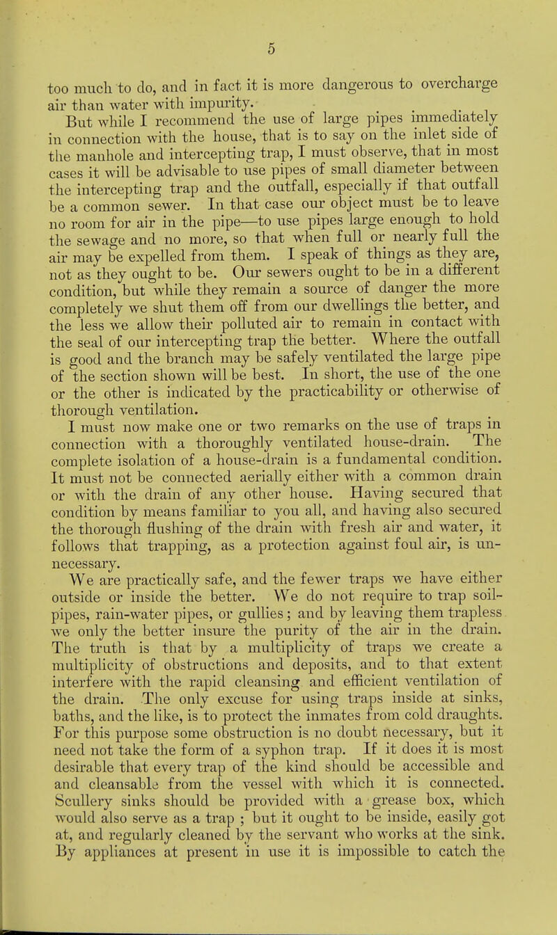 too much to do, and in fact it is more dangerous to overcharge air than water with impurity. But while I recommend the use of large pipes immediately in connection with the house, that is to say on the inlet side of the manhole and intercepting trap, I must observe, that in most cases it will be advisable to use pipes of small diameter between the intercepting trap and the outfall, especially if that outfall be a common sewer. In that case our object must be to leave no room for air in the pipe—to use pipes large enough to hold the sewage and no more, so that when full or nearly full the air may be expelled from them. I speak of things as they are, not as they ought to be. Our sewers ought to be in a different condition, but while they remain a source of danger the more completely we shut them off from our dwellings the better, and the less we allow their polluted air to remain in contact with the seal of our intercepting trap the better. Where the outfall is good and the branch may be safely ventilated the large pipe of the section shown will be best. In short, the use of the one or the other is indicated by the practicability or otherwise of thorough ventilation. I must now make one or two remarks on the use of traps in connection with a thoroughly ventilated house-drain. The complete isolation of a house-drain is a fundamental condition. It must not be connected aerially either with a common drain or with the drain of any other house. Having secured that condition by means familiar to you all, and having also secured the thorough flushing of the drain with fresh air and water, it follows that trapping, as a protection against foul air, is un- necessary. We are practically safe, and the fewer traps we have either outside or inside the better. We do not require to trap soil- pipes, rain-water pipes, or gullies; and by leaving them trapless we only the better insure the purity of the air in the drain. The truth is that by a multiplicity of traps we create a multiplicity of obstructions and deposits, and to that extent interfere with the rapid cleansing and efficient ventilation of the drain. The only excuse for using traps inside at sinks, baths, and the like, is to protect the inmates from cold draughts. For this purpose some obstruction is no doubt necessary, but it need not take the form of a syphon trap. If it does it is most desirable that every trap of the kind should be accessible and and cleansable from the vessel with which it is connected. Scullery sinks should be provided with a grease box, which would also serve as a trap ; but it ought to be inside, easily got at, and regularly cleaned by the servant who works at the sink. By appliances at present in use it is impossible to catch the