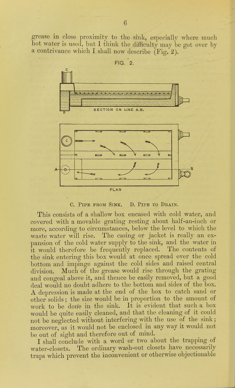 grease in close proximity to the sfcik, especially where much hot water is used, but I think the difficulty may be got over by a contrivance which I shall now describe (Fig. 2). FIG. '2. r i SECTION ON LINE A.B, PLAN C. Pipe from Sink. D. Pipe to Drain. This consists of a shallow box encased with cold water, and covered with a movable grating resting about half-an-inch or more, according to circumstances, below the level to which the waste water will rise. The casing or jacket is really an ex- pansion of the cold water supply to the sink, and the water in it would therefore be frequently replaced. The contents of the sink entering this box would at once spread over the cold bottom and impinge against the cold sides and raised central division. Much of the grease would rise through the grating and congeal above it, and thence be easily removed, but a good deal would no doubt adhere to the bottom and sides of the box. A depression is made at the end of the box to catch sand or other solids; the size would be in proportion to the amount of work to be done in the sink. It is evident that such a box would be quite easily cleaned, and that the cleaning of it could not be neglected without interfering with the use of the sink; moreover, as it would not be enclosed in any way it would not be out of sight and therefore out of mind. I shall conclude with a word or two about the trapping of water-closets. The ordinary wash-out closets have necessarily traps which prevent the inconvenient or otherwise objectionable