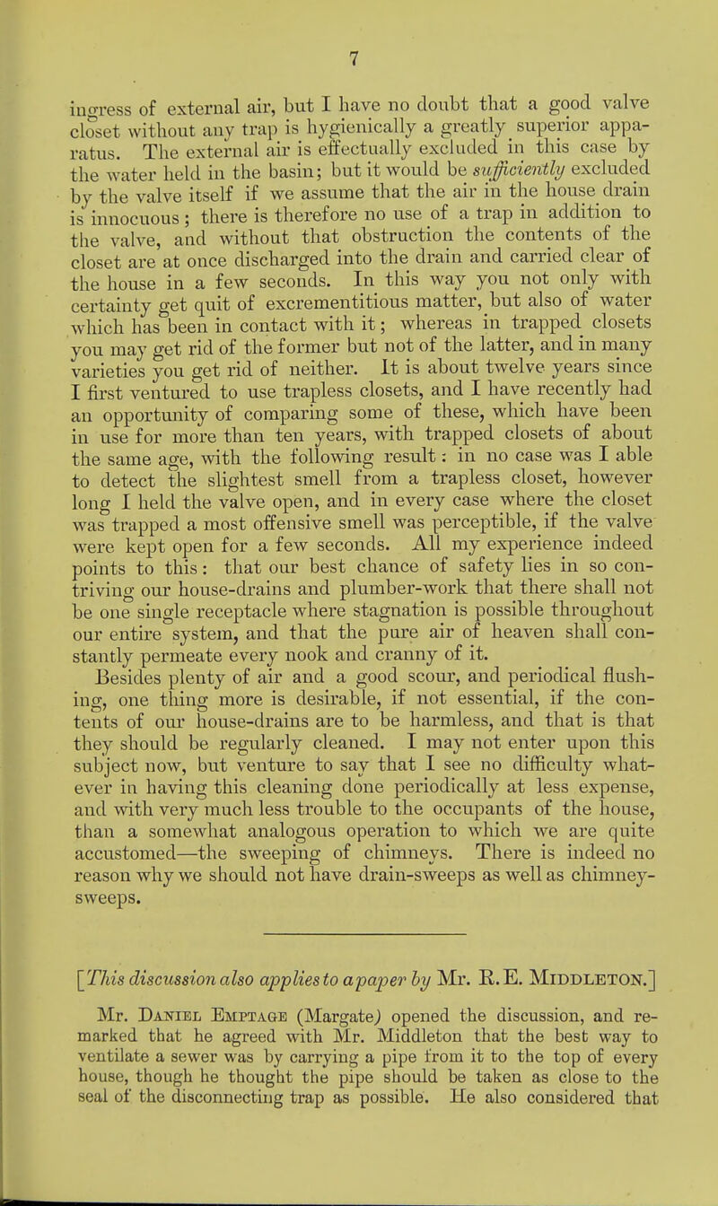 ingress of external air, but I have no doubt that a good valve closet without any trap is hygienically a greatly superior appa- ratus. The external air is effectually excluded in this case by the water held in the basin; but it would be sufficiently excluded by the valve itself if we assume that the air in the house drain is innocuous ; there is therefore no use of a trap in addition to the valve, and without that obstruction the contents of the closet are'at once discharged into the drain and carried clear of the house in a few seconds. In this way you not only with certainty get quit of excrementitious matter, but also of water which has been in contact with it; whereas in trapped closets you may get rid of the former but not of the latter, and in many varieties you get rid of neither. It is about twelve years since I first ventured to use trapless closets, and I have recently had an opportunity of comparing some of these, which have been in use for more than ten years, with trapped closets of about the same age, with the following result: in no case was I able to detect the slightest smell from a trapless closet, however long I held the valve open, and in every case where the closet was trapped a most offensive smell was perceptible, if the valve were kept open for a few seconds. All my experience indeed points to this: that our best chance of safety lies in so con- triving our house-drains and plumber-work that there shall not be one single receptacle where stagnation is possible throughout our entire system, and that the pure air of heaven shall con- stantly permeate every nook and cranny of it. Besides plenty of air and a good scour, and periodical flush- ing, one thing more is desirable, if not essential, if the con- tents of our house-drains are to be harmless, and that is that they should be regularly cleaned. I may not enter upon this subject now, but venture to say that I see no difficulty what- ever in having this cleaning done periodically at less expense, and with very much less trouble to the occupants of the house, than a somewhat analogous operation to which we are quite accustomed—the sweeping of chimneys. There is indeed no reason why we should not have drain-sweeps as well as chimney- sweeps. [This discussion also applies to apaper by Mr. R.E. Middleton.] Mr. Daniel Emptage (Margate) opened the discussion, and re- marked that he agreed with Mr. Middleton that the best way to ventilate a sewer was by carrying a pipe from it to the top of every house, though he thought the pipe should be taken as close to the seal of the disconnecting trap as possible. He also considered that