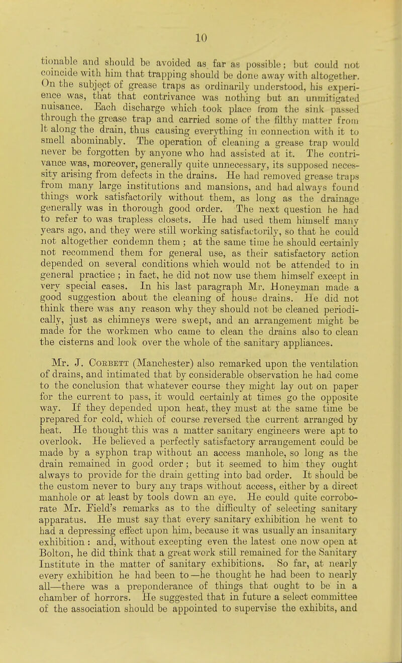 fcionable and should be avoided as. far as possible; but could not coincide with him that trapping should be done away with altogether. On the subject of grease traps as ordinarily understood, his experi- ence was, that that contrivance was nothing but an unmitigated nuisance. Each discharge which took place from the sink passed through the grease trap and carried some of the filthy matter from It along the drain, thus causing everything in connection with it to smell abominably. The operation of cleaning a grease trap would never be forgotten by anyone who had assisted at it. The contri- vance was, moreover, generally quite unnecessary, its supposed neces- sity arising from defects in the drains. He had removed grease traps from many large institutions and mansions, and had always found things work satisfactorily without them, as long as the drainage generally was in thorough good order. The next question he had to refer to was trapless closets. He had used them himself many years ago, and they were still working satisfactorily, so that he could not altogether condemn them ; at the same time he should certainly not recommend them for general use, as their satisfactory action depended on several conditions which would not be attended to in general practice ; in fact, he did not now use them himself except in very special cases. In his last paragraph Mr. Honeyman made a good suggestion about the cleaning of house drains. He did not think there was any reason why they should not be cleaned periodi- cally, just as chimneys were swept, and an arrangement might be made for the workmen who came to clean the drains also to clean the cisterns and look over the whole of the sanitary appliances. Mr. J. Coebett (Manchester) also remarked upon the ventilation of drains, and intimated that by considerable observation he had come to the conclusion that whatever course they might lay out on paper for the current to pass, it would certainly at times go the opposite way. If they depended upon heat, they must at the same time be prepared for cold, which of course reversed the current arranged by heat. He thought this was a matter sanitary engineers were apt to overlook. He believed a perfectly satisfactory arrangement could be made by a syphon trap without an access manhole, so long as the drain remained in good order; but it seemed to him they ought always to provide for the drain getting into bad order. It should be the custom never to bury any traps without access, either by a direct manhole or at least by tools down an eye. He could quite corrobo- rate Mr. Field's remarks as to the difficulty of selecting sanitary apparatus. He must say that every sanitary exhibition he went to had a depressing effect upon him, because it was usually an insanitary exhibition : and, without excepting even the latest one now open at Bolton, he did think that a great work still remained for the Sanitary Institute in the matter of sanitary exhibitions. So far, at nearly every exhibition he had been to —he thought he had been to nearly all—there was a preponderance of things that ought to be in a chamber of horrors. He suggested that in future a select committee of the association should be appointed to supervise the exhibits, and