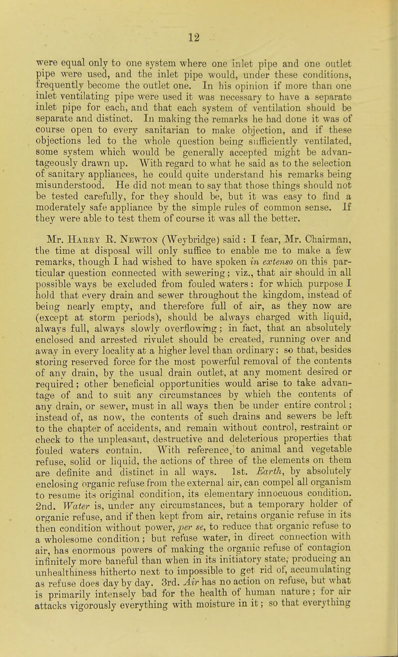 were equal only to one system where one inlet pipe and one outlet pipe were used, and the inlet pipe would, under these conditions, frequently become the outlet one. In his opinion if more than one inlet ventilating pipe were used it was necessary to have a separate inlet pipe for each, and that each system of ventilation should be separate and distinct. In making the remarks he had done it was of course open to every sanitarian to make objection, and if these objections led to the whole question being sufficiently ventilated, some system which would be generally accepted might be advan- tageously drawn up. With regard to what he said as to the selection of sanitary appliances, he could quite understand his remarks being misunderstood. He did not mean to say that those things should not be tested carefully, for they should be, but it was easy to find a moderately safe appliance by the simple rules of common sense. If they were able to test them of course it was all the better. Mr. Habey R. Newton (Weybridge) said: I fear, Mr. Chairman, the time at disposal will only suffice to enable me to make a few remarks, though I had wished to have spoken in extenso on this par- ticular question connected with sewering; viz., that air should in all possible ways be excluded from fouled waters : for which purpose I hold that every drain and sewer throughout the kingdom, instead of being nearly empty, and therefore full of air, as they now are (except at storm periods), shoidd be always charged with liquid, always full, always slowly overflowing; in fact, that an absolutely enclosed and arrested rivulet should be created, running over and away in every locality at a higher level than ordinary; so that, besides storing reserved force for the most powerful removal of the contents of any drain, by the usual drain outlet, at any moment desired or required; other beneficial opportunities would arise to take advan- tage of and to suit any circumstances by which the contents of any drain, or sewer, must in all ways then be under entire control; instead of, as now, the contents of such drains and sewers be left to the chapter of accidents, and remain without control, restraint or check to the unpleasant, destructive and deleterious properties that fouled waters contain. With reference J to animal and vegetable refuse, solid or liquid, the actions of three of the elements on them are definite and distinct in all ways. 1st. Earth, by absolutely enclosing organic refuse from the external air, can compel all organism to resume its original condition, its elementary innocuous condition.^ 2nd. Water is, under any circumstances, but a temporary holder of organic refuse, and if then kept from air, retains organic refuse in its then condition without power, per- se, to reduce that organic refuse to a wholesome condition; but refuse water, in direct connection wit h air, has enormous powers of malting the organic refuse of contagion infinitely more baneful than when in its initiatory state,- producing an unhealthiness hitherto next to impossible to get rid of, accumulating as refuse does day by day. 3rd. Air has no action on refuse, but what is primarily intensely bad for the health of human nature; for air attacks vigorously everything with moisture in it; so that everything