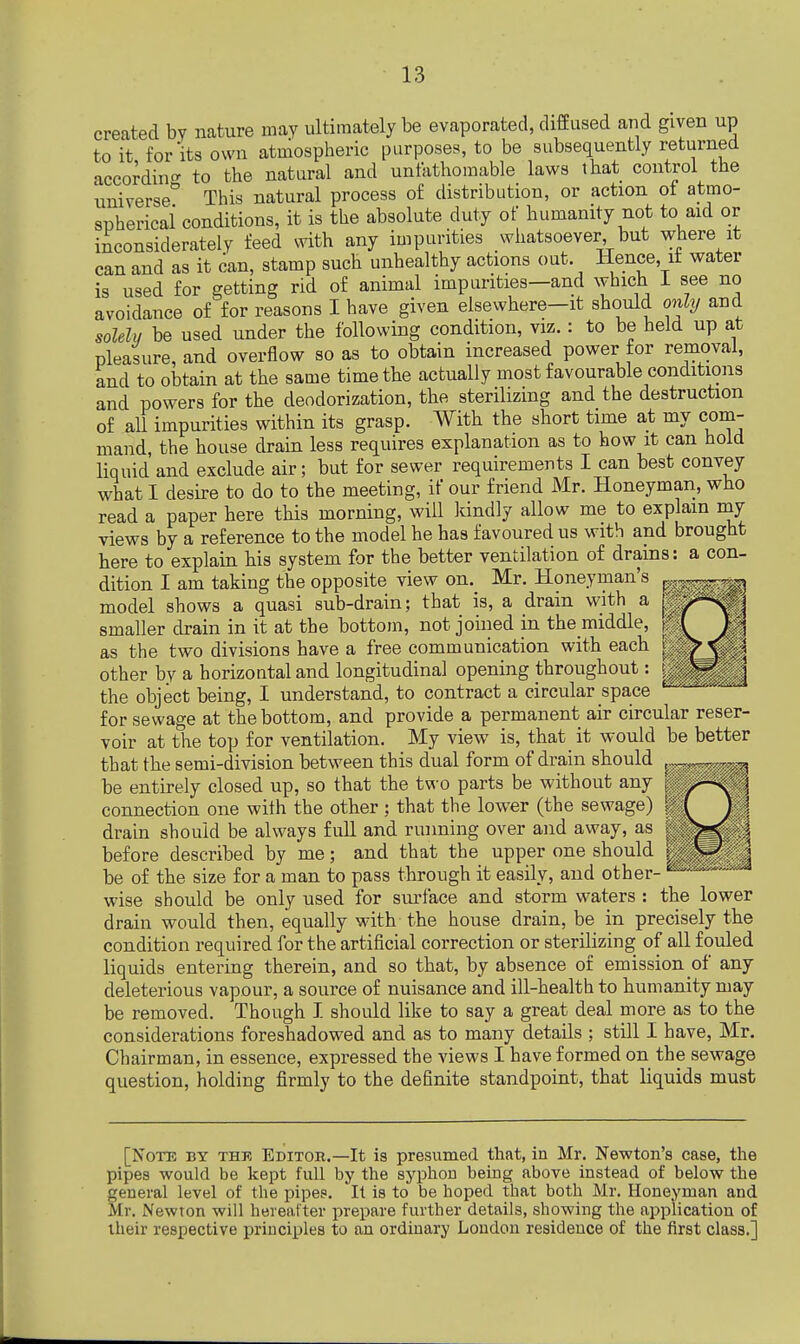 created by nature may ultimately be evaporated, diffused and glyen up to it, for its own atmospheric purposes, to be subsequently returned according to the natural and unfathomable laws that control the universe° This natural process of distribution, or action of atmo- spherical* conditions, it is the absolute duty of humanity not to aid or inconsiderately feed with any impurities whatsoever but where it can and as it can, stamp such unhealthy actions out. Hence, it water is used for getting rid of animal impurities—and which I see no avoidance of for reasons I have given elsewhere—it should only and solely be used under the following condition, viz.: to be held up at pleasure, and overflow so as to obtain increased power for removal, and to obtain at the same time the actually most favourable conditions and powers for the deodorization, the sterilizing and the destruction of all impurities within its grasp. With the short time at my com- mand, the house drain less requires explanation as to how it can hold liquid and exclude air; but for sewer requirements I can best convey what I desire to do to the meeting, if our friend Mr. Honeyman, who read a paper here this morning, will kindly allow me to explain my views by a reference to the model he has favoured us with and brought here to explain his system for the better ventilation of drains: a con- dition I am taking the opposite view on. Mr. Honeyman's « model shows a quasi sub-drain; that is, a drain with a p smaller drain in it at the bottom, not joined in the middle, * as the two divisions have a free communication with each other by a horizontal and longitudinal opening throughout: the object being, I understand, to contract a circular space for sewage at the bottom, and provide a permanent air circular reser- voir at the top for ventilation. My view is, that_ it would be better that the semi-division between this dual form of drain should be entirely closed up, so that the two parts be without any connection one with the other ; that the lower (the sewage) drain should be always full and running over and away, as before described by me; and that the upper one should i be of the size for a man to pass through it easily, and other- wise should be only used for surface and storm waters : the lower drain would then, equally with the house drain, be in precisely the condition required for the artificial correction or sterilizing of all fouled liquids entering therein, and so that, by absence of emission of any deleterious vapour, a source of nuisance and ill-health to humanity may be removed. Though I should like to say a great deal more as to the considerations foreshadowed and as to many details ; still I have, Mr. Chairman, in essence, expressed the views I have formed on the sewage question, holding firmly to the definite standpoint, that liquids must [Note by the Editor.—It ia presumed that, in Mr. Newton's case, the pipes would be kept full by the syphon being above instead of below the general level of the pipes. It is to be hoped that both Mr. Honeyman and Mr. Newton will hereafter prepare further details, showing the application of their respective principles to an ordinary London residence of the first class.]