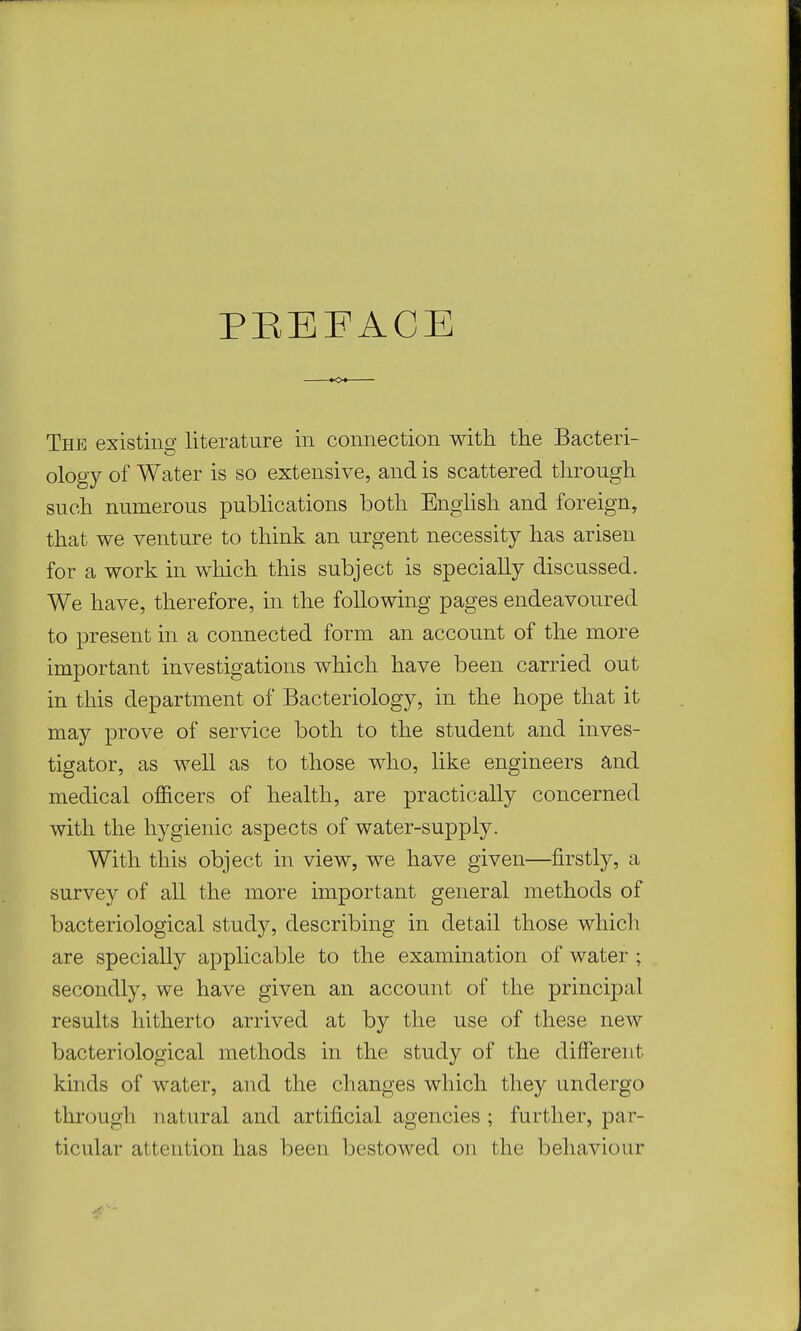 PBEEACE The existing literature in connection with the Bacteri- ology of Water is so extensive, and is scattered through such numerous publications both English and foreign, that we venture to think an urgent necessity has arisen for a work in which this subject is specially discussed. We have, therefore, in the following pages endeavoured to present in a connected form an account of the more important investigations which have been carried out in this department of Bacteriology, in the hope that it may prove of service both to the student and inves- tigator, as well as to those who, like engineers and medical officers of health, are practically concerned with the hygienic aspects of water-supply. With this object in view, we have given—firstly, a survey of all the more important general methods of bacteriological study, describing in detail those which are specially applicable to the examination of water ; secondly, we have given an account of the principal results hitherto arrived at by the use of these new bacteriological methods in the study of the different kinds of water, and the changes which they undergo through natural and artificial agencies ; further, par- ticular attention has been bestowed on the behaviour