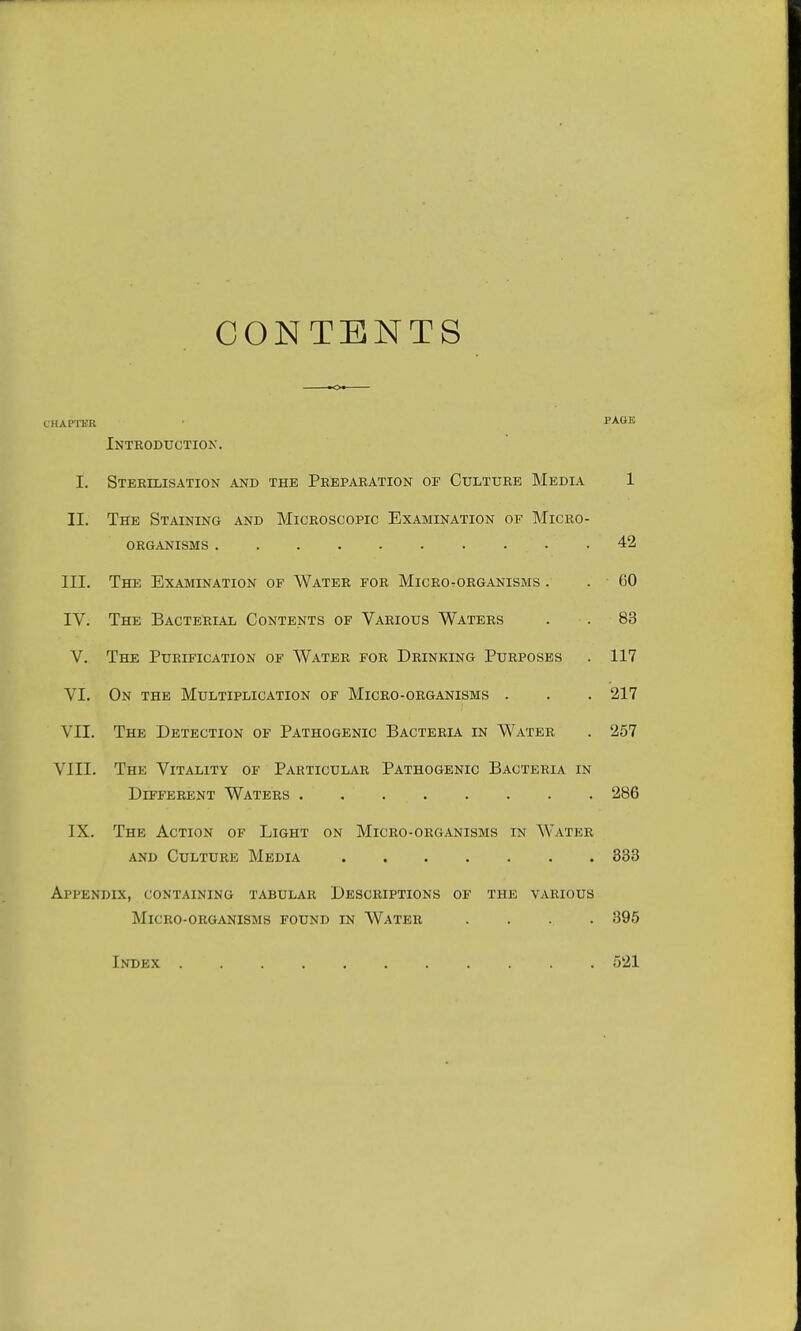 CONTENTS CHAPTER • FA(iK Introduction. I. Sterilisation and the Preparation of Culture Media 1 II. The Staining and Microscopic Examination of Micro- organisms 42 III. The Examination of Water for Microorganisms . . (50 IV. The Bacterial Contents of Various Waters . . 83 V. The Purification of Water for Drinking Purposes . 117 VI. On the Multiplication of Micro-organisms . . . 217 VII. The Detection of Pathogenic Bacteria in Water . 257 VIII. The Vitality of Particular Pathogenic Bacteria in Different Waters 286 IX. The Action of Light on Micro-organisms in Water and Culture Media 333 Appendix, containing tabular Descriptions of the various Micro-organisms found in Water .... 395 Index 521