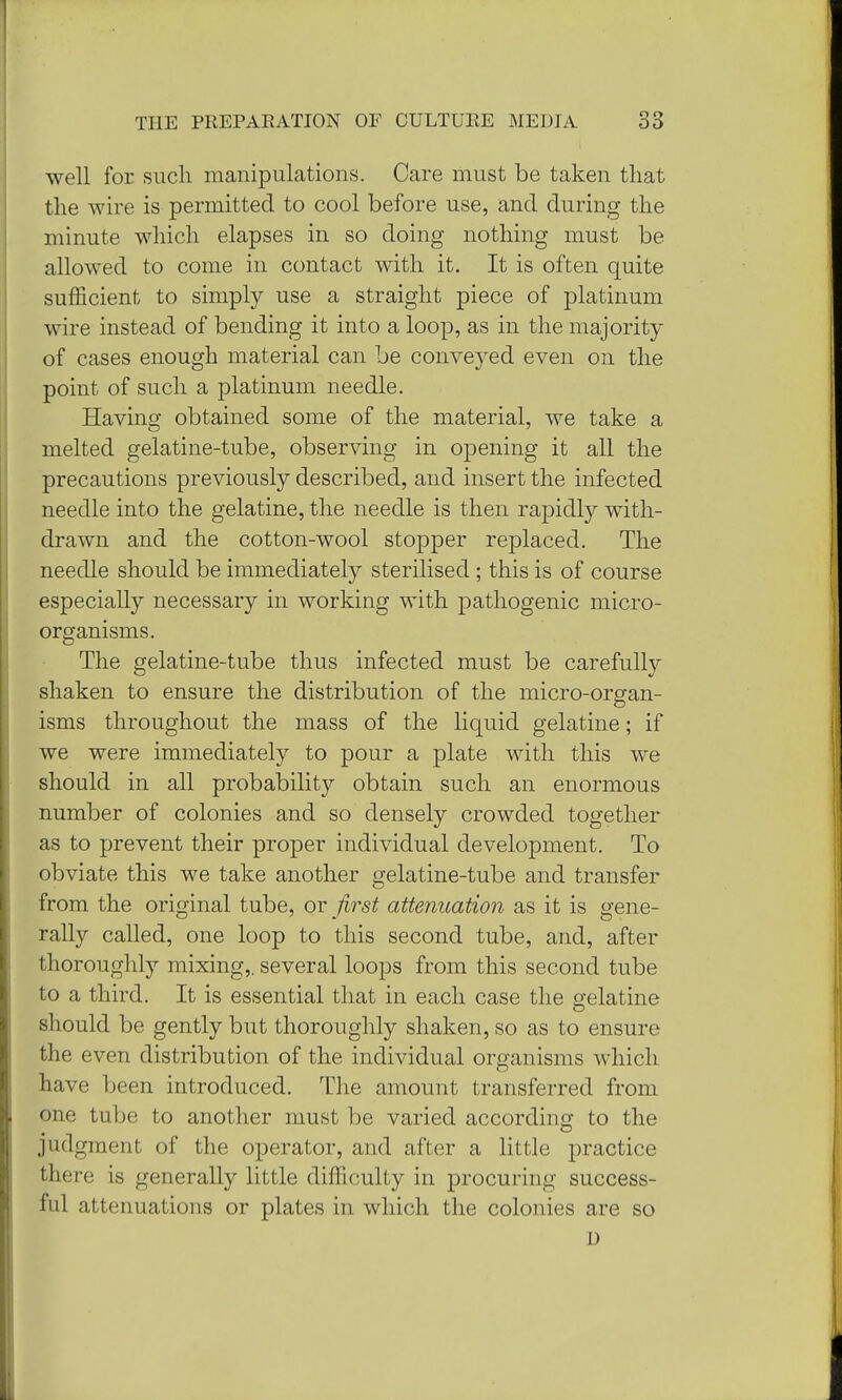 well for such manipulations. Care must be taken that the wire is permitted to cool before use, and during the minute which elapses in so doing nothing must be allowed to come in contact with it. It is often quite sufficient to simply use a straight piece of platinum wire instead of bending it into a loop, as in the majority of cases enough material can be conveyed even on the point of such a platinum needle. Having obtained some of the material, we take a melted gelatine-tube, observing in opening it all the precautions previously described, and insert the infected needle into the gelatine, the needle is then rapidly with- drawn and the cotton-wool stopper replaced. The needle should be immediately sterilised; this is of course especially necessary in working with pathogenic micro- organisms. The gelatine-tube thus infected must be carefully shaken to ensure the distribution of the micro-organ- isms throughout the mass of the liquid gelatine; if we were immediately to pour a plate with this we should in all probability obtain such an enormous number of colonies and so densely crowded together as to prevent their proper individual development. To obviate this we take another gelatine-tube and transfer from the original tube, or first attenuation as it is gene- rally called, one loop to this second tube, and, after thoroughly mixing,, several loops from this second tube to a third. It is essential that in each case the gelatine should be gently but thoroughly shaken, so as to ensure the even distribution of the individual organisms which have been introduced. The amount transferred from one tube to another must be varied according to the judgment of the operator, and after a little practice there is generally little difficulty in procuring success- ful attenuations or plates in which the colonies are so D