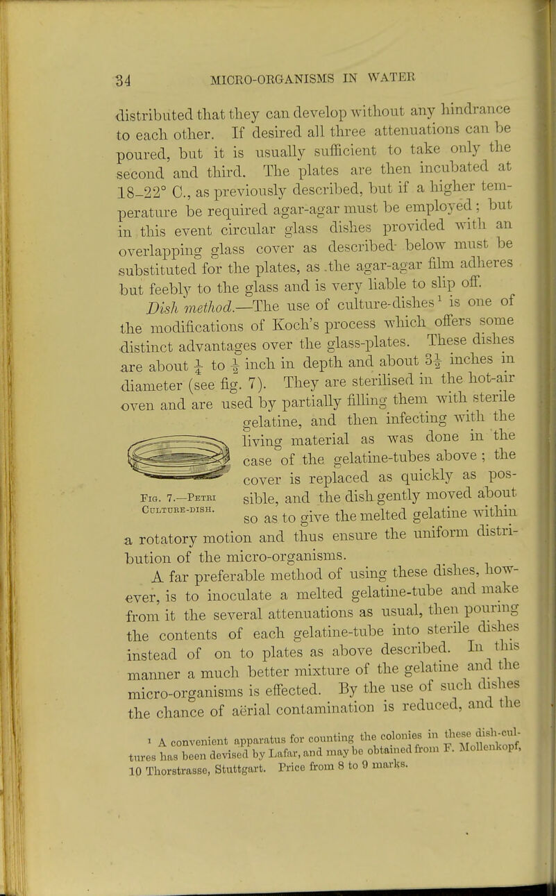 distributed that they can develop without any hindrance to each other. If desired all three attenuations can be poured, but it is usually sufficient to take only the second and third. The plates are then incubated at 18-22° C, as previously described, but if a higher tem- perature be required agar-agar must be employed ; but in this event circular glass dishes provided with an overlapping glass cover as described- below must be substituted for the plates, as .the agar-agar film adheres but feebly to the glass and is very liable to slip off. Dish method.—The use of culture-dishes1 is one of the modifications of Koch's process which offers some distinct advantages over the glass-plates. These dishes are about £ to.* inch in depth and about 3^ inches m diameter (see fig. 7). They are sterilised m the hot-air oven and are used by partially filling them with sterile gelatine, and then infecting with the living material as was done in the case of the gelatine-tubes above ; the cover is replaced as quickly as pos- Fig. 7.-PETE1 sibie, and the dish gently moved about Om.niBK.DiBH. go a& tQ g.ve melted gelatme within a rotatory motion and thus ensure the uniform distri- bution of the micro-organisms. A far preferable method of using these dishes, how- ever, is to inoculate a melted gelatine-tube and make from it the several attenuations as usual, then pouring the contents of each gelatine-tube into sterile dishes instead of on to plates as above described. In this manner a much better mixture of the gelatine and the micro-organisms is effected. By the use of such dishes the chance of aerial contamination is reduced, and the i A convenient apparatus for counting the colonies in these dish-cul- tures has been devised by Lafar.and .nay be obtained from F. MoUenkopf, 10 Thorstrasse, Stuttgart. Price from 8 to 9 marks. J