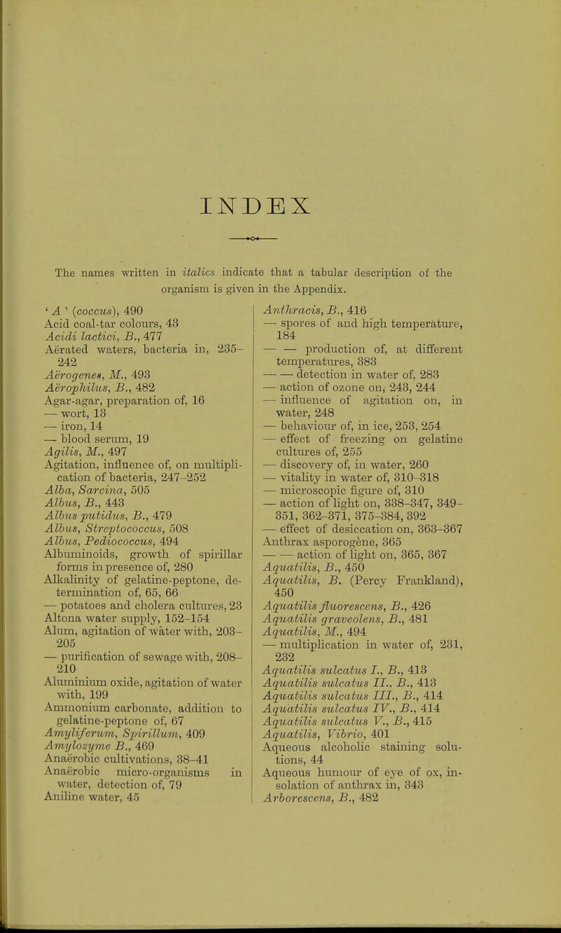 INDEX The names written in italics indicate that a tabular description of the organism is given in the Appendix. ' A ' (coccus), 490 Acid coal-tar colours, 43 Acidi lactici, B., 4H1 Aerated waters, bacteria in, 235- 242 Aerogenes, M., 493 Aerophilus, B., 482 Agar-agar, preparation of, 16 — wort, 13 — iron, 14 — blood serum, 19 Agilis, M., 497 Agitation, influence of, on multipli- cation of bacteria, 247-252 Alba, Sarcina, 505 Alius, B., 443 Alius putidus, B., 479 Alius, Streptococcus, 508 Alltcs, Pediococcus, 494 Albuminoids, growth of spirillar forms in presence of, 280 Alkalinity of gelatine-peptone, de- termination of, 65, 66 — potatoes and cholera cultures, 23 Altona water supply, 152-154 Alum, agitation of water with, 203- 205 — purification of sewage with, 208- 210 Aluminium oxide, agitation of water with, 199 Ammonium carbonate, addition to gelatine-peptone of, 67 Amyliferum, Spirillum, 409 Amylozyme B., 469 Anaerobic cultivations, 38-41 Anaerobic micro-organisms in water, detection of, 79 Aniline water, 45 Aiithracis, B., 416 — spores of and high temperature, 184 — — production of, at different temperatures, 383 detection in water of, 283 — action of ozone on, 243, 244 — influence of agitation on, in water, 248 — behaviour of, in ice, 253, 254 — effect of freezing on gelatine cultures of, 255 — discovery of, in water, 260 — vitality in water of, 310-318 — microscopic figure of, 310 — action of light on, 338-347, 349- 351, 362-371, 375-384, 392 — effect of desiccation on, 363-367 Anthrax asporogene, 365 action of light on, 365, 367 Aquatilis, B., 450 Aquatilis, B. (Percy Frankland), 450 Aquatilis fluorescens, B., 426 Aquatilis graveolens, B., 481 Aquatilis, M., 494 — multiplication in water of, 231, 232 Aquatilis sulcatus I., B., 413 Aquatilis sulcatus II., B., 413 Aquatilis sulcatus III., B., 414 Aquatilis sulcatus IV., B., 414 Aquatilis sulcatus V., B., 415 Aquatilis, Vibrio, 401 Aqueous alcoholic staining solu- tions, 44 Aqueous humour of eye of ox, in- solation of anthrax in, 343 Arlorescens, B., 482