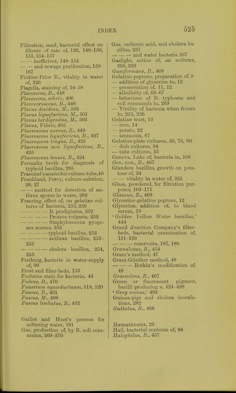 Filtration, sand, bacterial effect on nitrate of rate of, 126, 148-150, 151,154-157 inefficient, 148-154 and sewage purification, 159- 167 Finkler-Prior B., vitality in water of, 326 Flagella, staining of, 54-58 Flavescens, B., 448 Flavescens, vibrio, 406 Flavocoriaceus, B., 446 Flavus desidens, M., 502 Flavus liquefaciens, M., 501 Flavics tardigradus, M., 502 Flavus, Vibrio, 405 Fktorescens aureus, B., 449 Fluorescens liquefaciens, B., 427 Fluorescens longus, B., 425 Fluorescens non liquefaciens, B., 425 Fluorescens tenuis, B., 424 Formalin broth for diagnosis of typhoid bacillus, 285 Fraenkel's anaerobic culture-tube,40 Frankland, Percy, culture-solution, 26, 27 method for detection of an- thrax spores in water, 283 Freezing, effect of, on gelatine cul- tures of bacteria, 255,256 B. prodigiosus, 252 — — Proteus vulgaris, 252 —■ Staphylococcus pyoge- nes aureus, 252 typhoid bacillus, 252 anthrax bacillus, 253- 255 — cholera bacillus, 254, 255 Freiburg, bacteria in water-supply of, 99 Frost and filter-beds, 153 Fuchsine stain for bacteria, 44 Fulvus, B., 470 Fusarium aquceductuum, 519, 520 Fuscu3, B., 431 Fuscus, M., 498 Fuscus limbatus, B., 432 Gaillet and Iiuet's process for softening water, 191 Gas, production of, by B. coli com- munis, 269-270 Gas, carbonic acid, and cholera ba- cillus, 237 — and water bacteria 237 Gaslight, action of, on anthrax, 338,339 Gasoformans, B., 468 Gelatine-peptone, preparation of, 9 — addition of glycerine to, 12 — preservation of, 11, 12 — alkalinity of, 63-67 — behaviour of B. typhosus and coli communis in, 269 — Vitalitv of bacteria when frozen in, 255,'256 Gelatine wort, 13 — iron, 14 — potato, 22 —■ ammonia, 67 Gelatine-plate cultures, 30, 76, 80 — dish cultures, 34 — tube cultures, 35 Geneva, Lake of, bacteria in, 109 Gen. nov., B., 467 Glanders bacillus, growth on pota- toes of, 24 vitality in water of, 325 Glass, powdered, for filtration pur- poses, 169-171 Glaucus, B., 469 Glycerine-gelatine peptone, 12 Glycerine, addition of, to blood serum, 19 ' Golden Yellow Water bacillus,' 444 Grand Junction Company's filter- beds, bacterial examination of, 131-133 reservoirs, 187,188 Granulosus, B., 454 Gram's method, 47 Gram-Gtinther method, 48 Botkin's modification of, 48 Graveolens, B., 467 Green or fluorescent pigment, bacilli producing a, 424-428 ' Grey coccus,'' 492 Guinea-pigs and cholera inocula- tions, 282 Guttatus, B., 466 Hsematimeter, 29 Hail, bacterial contents of, 88 Halophilus, B., 457