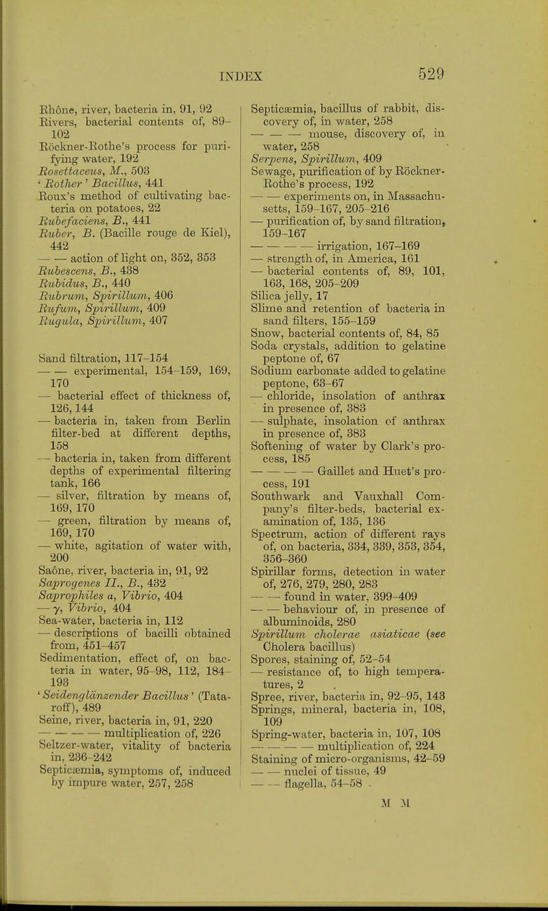 Rhone, river, bacteria in, 91, 92 Rivers, bacterial contents of, 89- 102 Rockner-Rothe's process for puri- fying water, 192 Bosettaceus, M., 503 ' Bother ' Bacillus, 441 Roux's method of cultivating bac- teria on potatoes, 22 Bubefaciens, B., 441 Bubo; B. (Bacille rouge de Kiel), 442 action of light on, 352, 353 Bubescens, B., 438 Bubidus, B., 440 Bubrum, Spirilliom, 406 Bufum, Spirillum, 409 Bugitla, Spirillum, 407 Sand filtration, 117-154 experimental, 154-159, 169, 170 — bacterial effect of thickness of, 126,144 —■ bacteria in, taken from Berlin filter-bed at different depths, 158 — bacteria in, taken from different depths of experimental filtering tank, 166 — silver, filtration by means of, 169, 170 — green, filtration by means of, 169, 170 — white, agitation of water with, 200 Saone, river, bacteria in, 91, 92 Saprogenes II., B., 432 Saprophiles a, Vibrio, 404 — y, Vibrio, 404 Sea-water, bacteria in, 112 — descriptions of bacilli obtained from, 451-457 Sedimentation, effect of, on bac- teria in water, 95-98, 112, 184- 193 ' Seidengldnzender Bacillus ' (Tata- roff), 489 Seine, river, bacteria in, 91, 220 — multiplication of, 226 Seltzer-water, vitality of bacteria in, 236-242 Septicemia, symptoms of, induced by impure water, 257, 258 Septicaemia, bacillus of rabbit, dis- covery of, in water, 258 mouse, discovery of, in water, 258 Serpens, Spirillum, 409 Sewage, purification of by Rockner- Rothe's process, 192 experiments on, in Massachu- setts, 159-167, 205-216 — purification of, by sand filtration, 159-167 irrigation, 167-169 — strength of, in America, 161 — bacterial contents of, 89, 101, 163, 168, 205-209 Silica jelly, 17 Slime and retention of bacteria in sand filters, 155-159 Snow, bacterial contents of, 84, 85 Soda crystals, addition to gelatine peptone of, 67 Sodium carbonate added to gelatine peptone, 63-67 — chloride, insolation of anthrax in presence of, 383 — sulphate, insolation of anthrax in presence of, 383 Softening of water by Clark's pro- cess, 185 Gaillet and Huet's pro- cess, 191 Southwark and Vauxhall Com- pany's filter-beds, bacterial ex- amination of, 135, 136 Spectrum, action of different rays of, on bacteria, 334, 339, 353, 354, 356-360 Spirillar forms, detection in water of, 276, 279, 280, 283 found in water, 399-409 behaviour of, in presence of albuminoids, 280 Spirillum cholerae asiaticae (see Cholera bacillus) Spores, staining of, 52-54 — resistance of, to high tempera- tures, 2 j Spree, river, bacteria in, 92-95, 143 Springs, mineral, bacteria in, 108, 109 Spring-water, bacteria in, 107, 108 multiplication of, 224 Staining of micro-organisms, 42-59 nuclei of tissue, 49 I flagella, 54-58 - M M