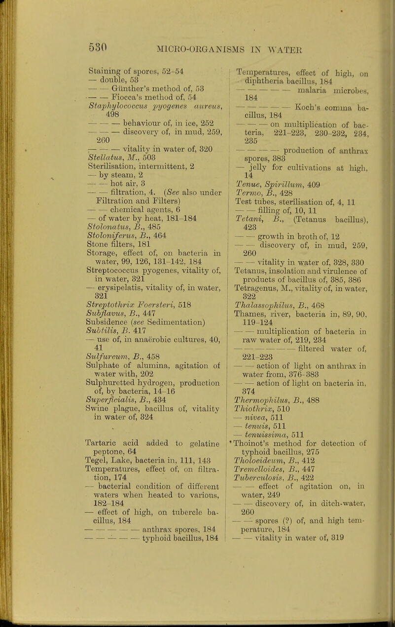 Staining of spores, 52-54 — double, 53 - Gmither's method of, 53 Fiocca's method of, 54 Staphylococcus pyogenes aureus, 498 behaviour of, in ice, 252 discovery of, in mud, 259, 2G0 vitality in water of, 320 Stellatus, M., 503 Sterilisation, intermittent, 2 — by steam, 2 hot air, 3 — filtration, 4. (See also under Filtration and Filters) chemical agents, 6 — of water by heat, 181-184 Stolonatus, B., 485 Stoloniferus, B., 464 Stone filters, 181 Storage, effect of, on bacteria in water, 99, 126, 131-142, 184 Streptococcus pyogenes, vitality of, in water, 321 — erysipelatis, vitality of, in water, 321 Streptothrix Foersteri, 518 Subflavus, B., 447 Subsidence (see Sedimentation) Subtilis, B. 417 — use of, in anaerobic cultures, 40, 41 Sulfureum, B., 458 Sulphate of alumina, agitation of water with, 202 Sulphuretted hydrogen, production of, by bacteria, 14-16 Superficialis, B., 434 Swine plague, bacillus of, vitality in water of, 324 Tartaric acid added to gelatine peptone, 64 Tegel, Lake, bacteria in, 111, 143 Temperatures, effect of, on filtra- tion, 174 — bacterial condition of different waters when heated to various, 182-184 — effect of high, on tubercle ba- cillus, 184 anthrax spores, 184 - — typhoid bacillus, 184 Temperatures, effect of high, on diphtheria bacillus, 184 ! ~ malaria microbes. 184 Koch's comma ba- cillus, 184 on multiplication of bac- teria, 221-223, 230-232, 234, 235 production of anthrax spores, 383 : — jelly for cultivations at high, 14 ; Tenue, Spirillum, 409 Termo, B., 428 Test tubes, sterilisation of, 4, 11 filling of, 10, 11 Tetani, B., (Tetanus bacillus), 423 growth in broth of, 12 discovery of, in mud, 259, 260 vitality in water of, 328, 330 Tetanus, insolation and virulence of products of bacillus of, 385, 386 Tetragenus, M., vitality of, in water, 322 T~halassophilus, B., 468 Thames, river, bacteria in, 89, 90. 119-124 multiplication of bacteria hi raw water of, 219, 234 filtered water of, 221-223 action of light on anthrax in water from, 376-383 action of light on bacteria in. 374 Thermophilus, B., 488 Thiothrix, 510 — nivea, 511 — tenuis, 511 — tenuissima, 511 I * Thoinot's method for detection of typhoid bacillus, 275 Tholoeideum, B., 412 Tremelloides, B., 447 Tuberculosis, B., 422 effect of agitation on, in water, 249 - discovery of, in ditch-water, 260 — spores (?) of, and high tem- perature, 184 vitality in water of, 319