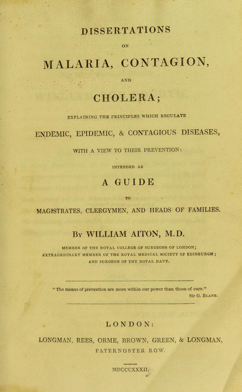 DISSERTATIONS ON MALARIA, CONTAGION, • . AND CHOLERA; EXPLAINING THE PRINCIPLES WHICH REGULATE ENDEMIC, EPIDEMIC, & CONTAGIOUS DISEASES, WITH A VIEW TO THEIR PREVENTION: INTENDED AS A GUIDE TO MAGISTRATES, CLERGYMEN, AND HEADS OF FAMILIES. By WILLIAM AITON, M.D. MEMBER OF THE ROYAL COLLEGE OF SURGEONS OF LONDON; EXTRAORDINARY MEMBER OF THE ROYAL MEDICAL SOCIETY OF EDINBURGH; AND SURGEON OF THE ROYAL NAVY.  The means of prevention are more -within our power than those of cure. Sir G. Blank. LONDON: LONGMAN, REES, ORME, BROWN, GREEN, & LONGMAN, PATERNOSTER ROW. MDCCCXXXII.