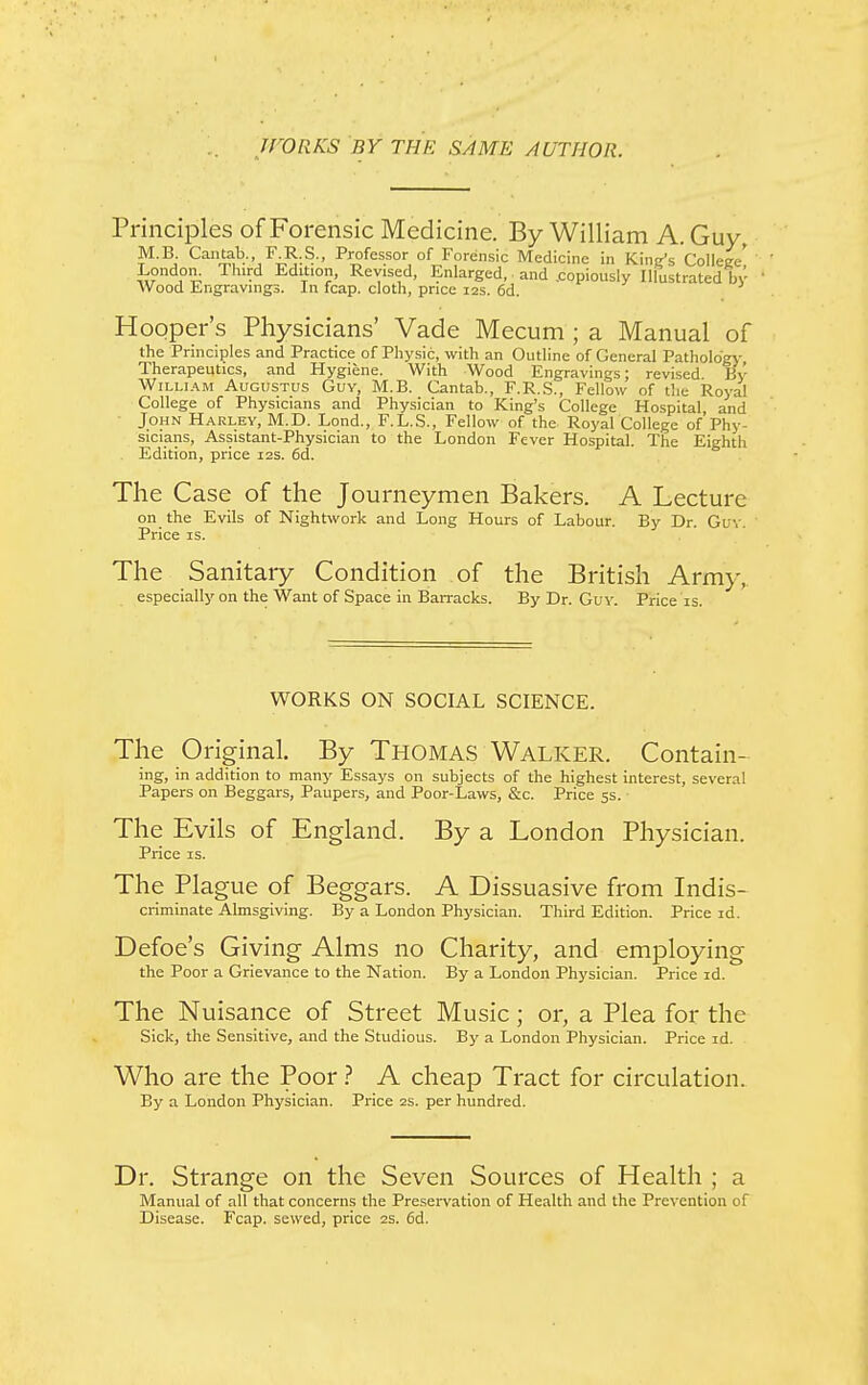 jrORKS BY THE SAME AUTHOR. Principles of Forensic Medicine. By William A. Guy, M.B Cantab. F R.S., Professor of Forensic Medicine in King's College! ' London. Third Edition, Revised, Enlarged, and .copiously Illustrated by ■ Wood Engravings. In fcap. cloth, price 12s. 6d. Hooper's Physicians' Vade Mecum ; a Manual of the Principles and Practice of Physic, with an Outline of General Pathology Therapeutics, and Hygiene. With Wood Engravings; revised By William Augustus Guy, M.B. Cantab., F.R.S., Fellow of the Royal College of Physicians and Physician to King's College Hospital and John Harley, M.D. Lond., F.L.S., Fellow of the Royal College of Phy- sicians, Assistant-Physician to the London Fever Hospital. The Eighth Edition, price 12s. 6d. The Case of the Journeymen Bakers. A Lecture on the Evils of Nightwork and Long Hours of Labour. By Dr. Guy. Price is. The Sanitary Condition of the British Army, especially on the Want of Space in Barracks. By Dr. Guy. Price is. WORKS ON SOCIAL SCIENCE. The Original. By Thomas Walker. Contain- ing, in addition to many Essays on subjects of the highest interest, several Papers on Beggars, Paupers, and Poor-Laws, &c. Price 5s. The Evils of England. By a London Physician. Price is. The Plague of Beggars. A Dissuasive from Indis- criminate Almsgiving. By a London Physician. Third Edition. Price id. Defoe's Giving Alms no Charity, and employing the Poor a Grievance to the Nation. By a London Physician. Price id. The Nuisance of Street Music; or, a Plea for the Sick, the Sensitive, and the Studious. By a London Physician. Price id. Who are the Poor ? A cheap Tract for circulation. By a London Physician. Price 2s. per hundred. Dr. Strange on the Seven Sources of Health ; a Manual of all that concerns the Preservation of Health and the Prevention of Disease. Fcap. sewed, price 2s. 6d.