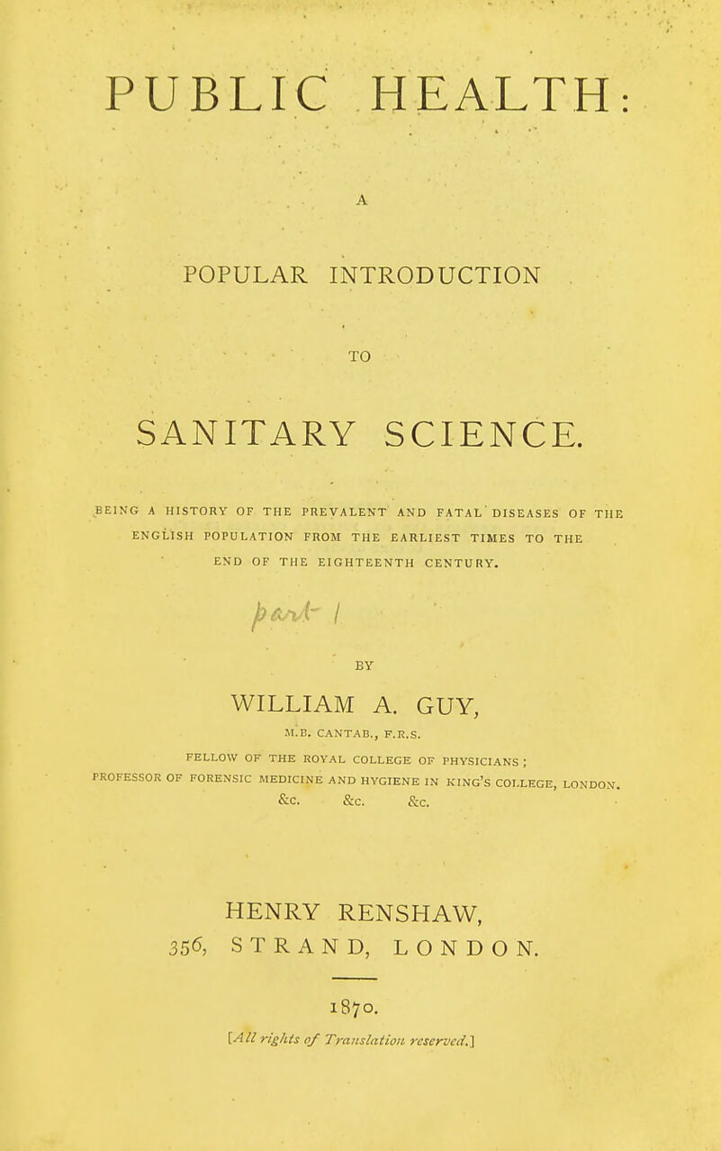 POPULAR INTRODUCTION TO SANITARY SCIENCE. BEING A HISTORY OF THE PREVALENT AND FATAL' DISEASES OF THE ENGLISH POPULATION FROM THE EARLIEST TIMES TO THE END OF THE EIGHTEENTH CENTURY. ybW' / BY WILLIAM A. GUY, m!b. CANTAB., F.R.S. FELLOW OF THE ROYAL COLLEGE OF PHYSICIANS ; rROFESSOR OF FORENSIC MEDICINE AND HYGIENE IN KING'S COLLEGE, LONDON. &c &C. &C. HENRY RENSHAW, 356, STRAND, LONDON. 1870. [All rights 0/ Translation reserved.]