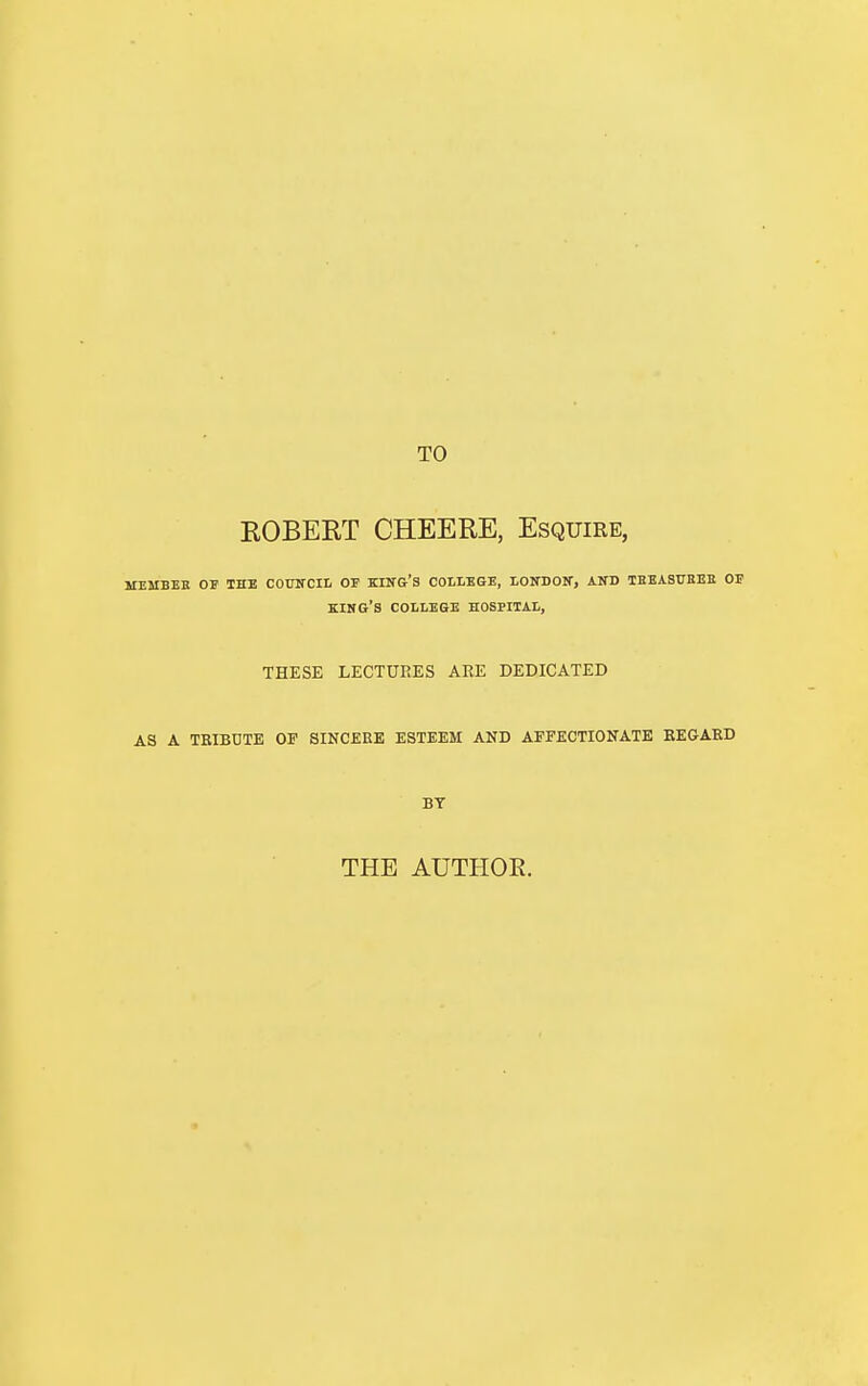 TO ROBERT CHEERE, Esquire, MEMBER OF THE COUNCIL OF KING'S COLLEGE, LONDON, AND TBEASTJEEE OF KING'S COLLEGE HOSPITAL, THESE LECTURES ARE DEDICATED AS A TRIBUTE OP SINCERE ESTEEM AND AFFECTIONATE REGARD BY THE AUTHOR.