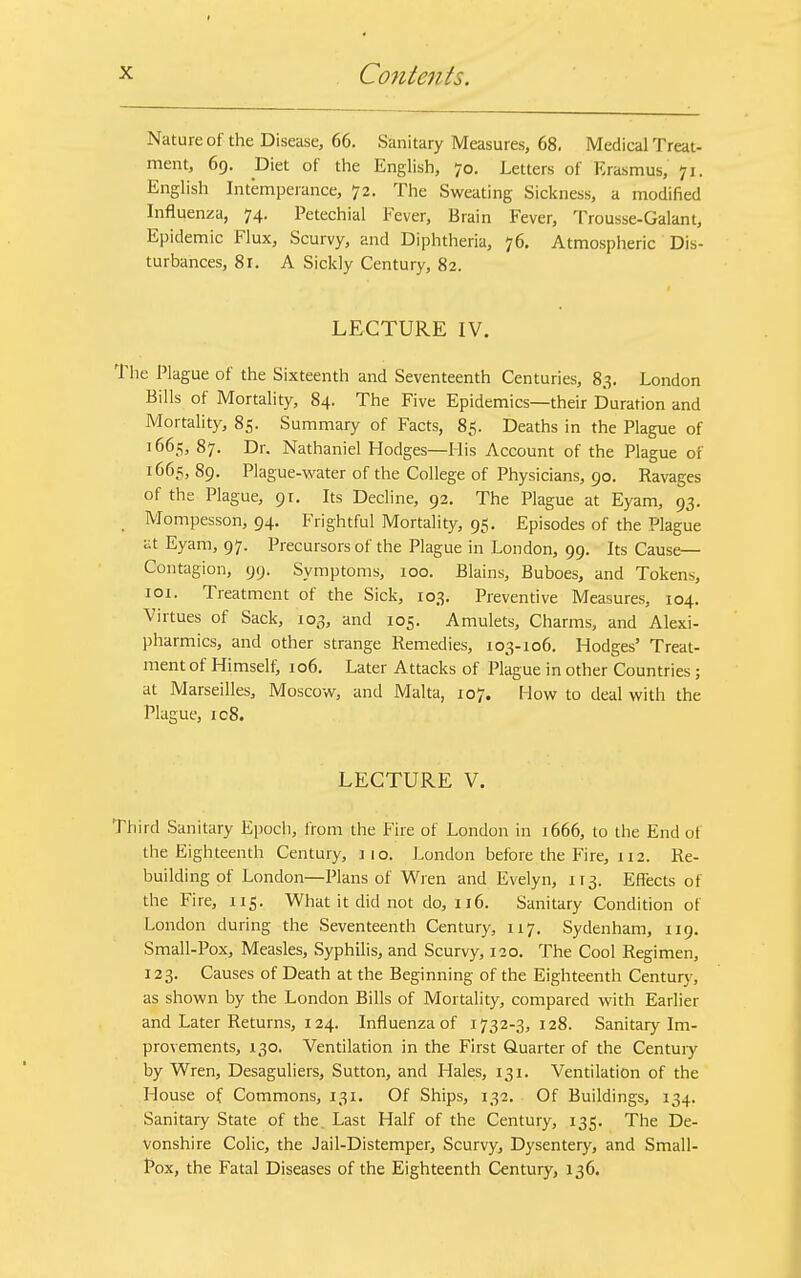 Nature of the Disease, 66. Sanitary Measures, 68, Medical Treat- ment, 69. Diet of the English, 70. Letters of Erasmus, 71. English Intemperance, 72. The Sweating Sickness, a modified Influenza, 74. Petechial Fever, Brain Fever, Trousse-Galant, Epidemic Flux, Scurvy, and Diphtheria, 76. Atmospheric Dis- turbances, 81. A Sickly Century, 82. LECTURE IV. The Plague of the Sixteenth and Seventeenth Centuries, 83. London Bills of Mortality, 84. The Five Epidemics—their Duration and Mortality, 85. Summary of Facts, 85. Deaths in the Plague of 1665, 87. Dr. Nathaniel Hodges—His Account of the Plague of 1665,89. Plague-water of the College of Physicians, 90. Ravages of the Plague, 91. Its Decline, 92. The Plague at Eyam, 93. Mompesson, 94. Frightful Mortality, 95. Episodes of the Plague at Eyam, 97. Precursors of the Plague in London, 99. Its Cause- Contagion, 99. Symptoms, 100. Blains, Buboes, and Tokens, 101. Treatment of the Sick, 103. Preventive Measures, 104. Virtues of Sack, 103, and 105. Amulets, Charms, and Alexi- pharmics, and other strange Remedies, 103-106. Hodges' Treat- ment of Himself, 106. Later Attacks of Plague in other Countries ; at Marseilles, Moscow, and Malta, 107. How to deal with the Plague, ic8. LECTURE V. Third Sanitary Epoch, from the Fire of London in 1666, to the End of the Eighteenth Century, 110. London before the Fire, 112. Re- building of London—Plans of Wren and Evelyn, H3. Effects of the Fire, 115. What it did not do, 116. Sanitary Condition of London during the Seventeenth Century, 117. Sydenham, 119. Small-Pox, Measles, Syphilis, and Scurvy, 120. The Cool Regimen, 123. Causes of Death at the Beginning of the Eighteenth Century, as shown by the London Bills of Mortality, compared with Earlier and Later Returns, 124. Influenza of 1732-3,128. Sanitary Im- provements, 130. Ventilation in the First Quarter of the Century by Wren, Desaguliers, Sutton, and Hales, 131. Ventilation of the House of Commons, 131. Of Ships, 132. Of Buildings, 134. Sanitary State of the. Last Half of the Century, 135. The De- vonshire Colic, the Jail-Distemper, Scurvy, Dysentery, and Small- Pox, the Fatal Diseases of the Eighteenth Century, 136.