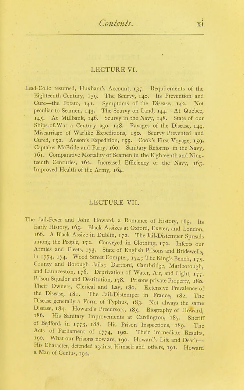 LECTURE VI. Lead-Colic resumed, Huxham's Account, 137. Requirements of the Eighteenth Century, 139. The Scurvy, 140. Its Prevention and Cure—the Potato, 141. Symptoms of the Disease, 142. Not peculiar to Seamen, 143. The Scurvy on Land, 144. At Quebec, 145. At IVIlllbank, 146. Scurvy in the Navy, 148. State of our Ships-of-War a Century ago, 148. Ravages of the Disease, 149. Miscarriage of Warlike Expeditions, 150. Scurvy Prevented and Cured, 152. Anson's Expedition, 155. Cook's First Voyage, 159. Captains McBride and Parry, 160. Sanitary Reforms in the Navy, 161. Comparative Mortality of Seamen in the Eighteenth and Nine- teenth Centuries, 162. Increased Efficiency of the Navy, 165. Improved Health of the Army, 164. LECTURE VII. The Jail-Fever and John Howard, a Romance of History, 165. Its Early History, 165. Black Assizes at Oxford, Exeter, and London, 166. A Black Assize in Dublin, 172. The Jail-Distemper Spreads among the People, 172. Conveyed in Clothing, 172. Infects our Armies and Fleets, 173. State of English Prisons and Bridewells, in 1774, 174. Wood Street Compter, 174; The King's Bench, 175. County and Borough Jails; Dartford, Cambridge, Marlborough, and Launceston, 176. Deprivation of Water, Air, and Light, 177. Prison Squalor and Destitution, 178. Prisons private Property, 180. Their Owners, Clerical and Lay, 180. Extensive Prevalence of the Disease, 181. The Jail-Distemper in France, 182. The Disease generally a Form of Typhus, 183. Not always the same Disease, 184. Howard's Precursors, 185. Biography of Howard, 186. His Sanitary Improvements at Cardington, 187. Sheriff of Bedford, in 1773, 188. His Prison Inspections, 189. The Acts of Parliament of 1774, 190. Their immediate Results, 190. What our Prisons now are, 190. Howard's Life and Death His Character, defended against Himself and others, 191. Howard a Man of Genius, 192.