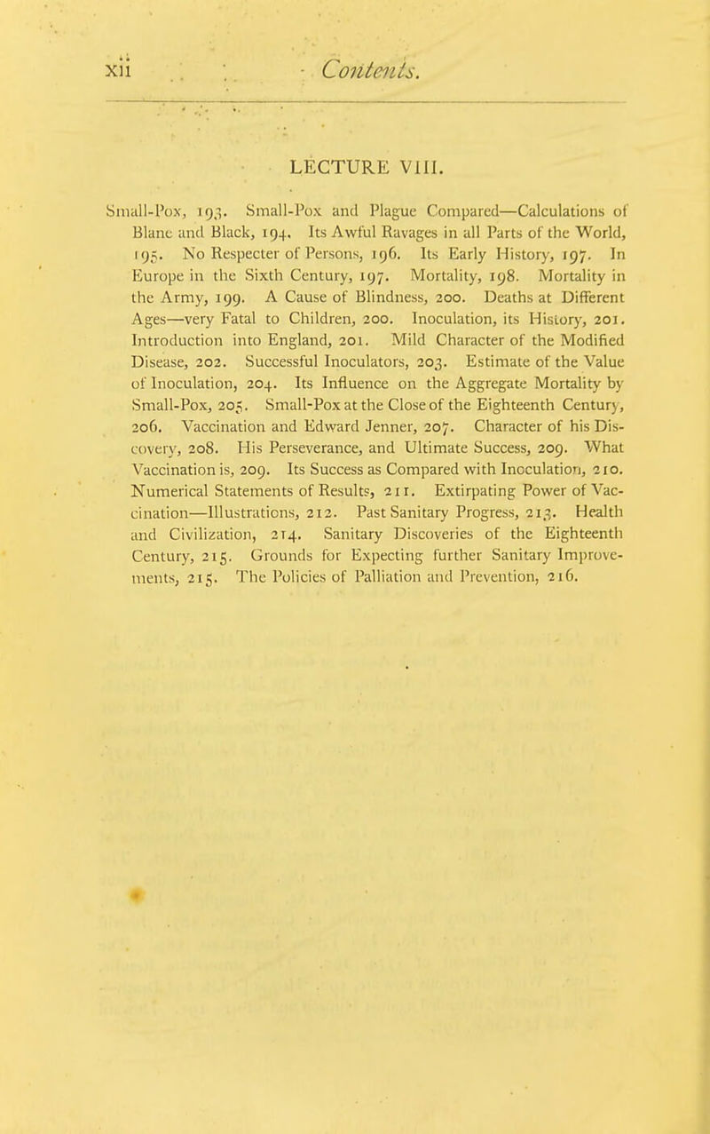 LECTURE VIII. Small-Pox, 193. Small-Pox and Plague Compared—Calculations of Blanc and Black, 194. Its Awful Ravages in all Parts of the World, [95. No Respecter of Persons, 196. Its Early History, 197. In Europe in the Sixth Century, 197. Mortality, 198. Mortality in the Army, 199. A Cause of Blindness, 200. Deaths at Different Ages—very Fatal to Children, 200. Inoculation, its History, 201. Introduction into England, 201. Mild Character of the Modified Disease, 202. Successful Inoculators, 203. Estimate of the Value of Inoculation, 204. Its Influence on the Aggregate Mortality by Small-Pox, 205. Small-Pox at the Close of the Eighteenth Century, 206. Vaccination and Edward Jenner, 207. Character of his Dis- covery, 208. His Perseverance, and Ultimate Success, 209. What Vaccination is, 209. Its Success as Compared with Inoculation, 210. Numerical Statements of Results, 21 r. Extirpating Power of Vac- cination—Illustrations, 212. Past Sanitary Progress, 213. Health and Civilization, 2T4. Sanitary Discoveries of the Eighteenth Century, 215. Grounds for Expecting further Sanitary Improve- ments, 215. The Policies of Palliation and Prevention, 216.