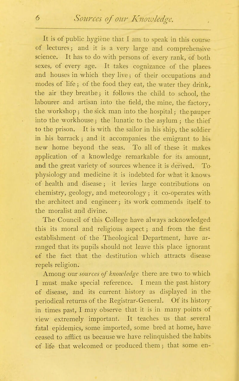 It is of public hygiene that I am to speak in this course of lectures; and it is a very large and comprehensive science. It has to do with persons of every rank, of both sexes, of every age. It takes cognizance of the plaees and houses in which they live; of their occupations and modes of life; of the food they eat, the water they drink, the air they breathe; it follows the child to school, the labourer and artisan into the field, the mine, the factory, the workshop; the sick man into the hospital; the pauper into the workhouse; the lunatic to the asylum ; the thief to the prison. It is with the sailor in his ship, the soldier in his barrack ; and it accompanies the emigrant to his new home beyond the seas. To all of these it makes application of a knowledge remarkable for its amount, and the great variety of sources whence it is derived. To physiology and medicine it is indebted for what it knows of health and disease; it levies large contributions on chemistry, geology, and meteorology; it co-operates with the architect and engineer; its work commends itself to the moralist and divine. The Council of this College have always acknowledged this its moral and religious aspect; and from the first establishment of the Theological Department, have ar- ranged that its pupils should not leave this place ignorant of the fact that the destitution which attracts disease repels religion. Among our sources of knowledge there are two to which I must make special reference. I mean the past history of disease, and its current history as displayed in the periodical returns of the Registrar-General. Of its history in times past, I may observe that it is in many points of view extremely important. It teaches us that several fatal epidemics, some imported, some bred at home, have ceased to afflict us because we have relinquished the habits of life that welcomed or produced them; that some en-