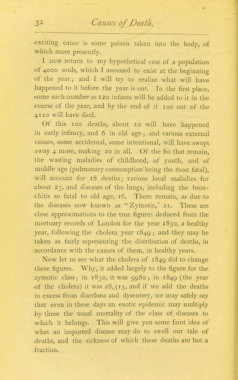 3* Causes of Death. -exciting cause is some poison taken into the body, of which more presently. I now return to my hypothetical case of a population •of 4000 souls, which I assumed to exist at the beginning of the year; and I will try to realize what will have happened to it before the year is out. In the first place, some such number as 120 infants will be added to it in the course of the year, and by the end of it 100 out of the .4120 will have died. Of this 100 deaths, about 10 will have happened in early infancy, and 6 in old age; and various external causes, some accidental, some intentional, will have swept -away 4 more, making 20 in all. Of the 80 that remain, the wasting maladies of childhood, of youth, and of middle age (pulmonary consumption being the most fatal), will account for 18 deaths ■ various local maladies for •about 25, and diseases of the lungs, including the bron- chitis so fatal to old age, 16. There remain, as due to the diseases now known as Zymotic, 21. These are close approximations to the true figures deduced from the mortuary records of London for the year 1850, a healthy year, following the cholera year 1849 ? and tney maY ^e taken as fairly representing the distribution of deaths, in accordance with the causes of them, in healthy years. Now Jet us see what the cholera of 1849 did to change these figures. Why, it added largely to the figure for the zymotic class; in 3850, it was 9980 5 in 1849 (the year of the cholera) it was 28,31,3, and if we add the deaths in excess from diarrhoea and dysentery, we may safely say that even in these days an exotic epidemic may multiply by three the usual mortality of the class of diseases to which it belongs. This will give you some faint idea of what an imported disease may do to swell our tale of deaths, and the sickness of which these deaths are but a fraction.